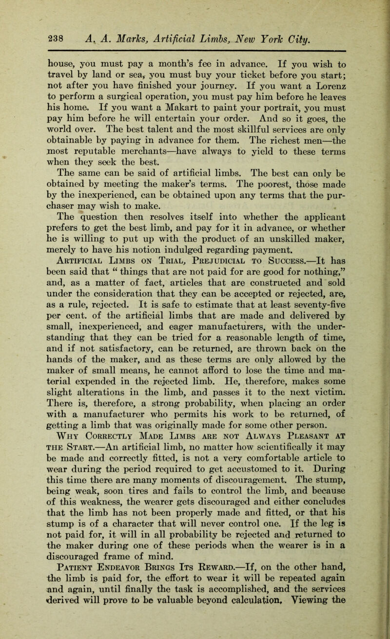 house, you must pay a month’s fee in advance. If you wish to travel by land or sea, you must buy your ticket before you start; not after you have finished your journey. If you want a Lorenz to perform a surgical operation, you must pay him before he leaves his home. If you want a JMakart to paint your portrait, you must pay him before he will entertain your order. And so it goes, the world over. The best talent and the most skillful services are only obtainable by paying in advance for them. The richest men—the most reputable merchants—^have always to yield to these terms when they seek the best. The same can be said of artificial limbs. The best can only be obtained by meeting the maker’s terms. The poorest, those made by the inexperiened, can be obtained upon any terms that the pur- chaser may wish to make. The question then resolves itself into whether the applicant prefers to get the best limb, and pay for it in advance, or whether he is willing to put up with the product of an unskilled maker, merely to have his notion indulged regarding payment. Artificial Limbs on Trial, Prejudicial to Success.—It has been said that “ things that are not paid for are good for nothing,” and, as a matter of fact, articles that are constructed and sold under the consideration that they can be accepted or rejected, are, as a rule, rejected. It is safe to estimate that at least seventy-five per cent, of the artificial limbs that are made and delivered by small, inexperienced, and eager manufacturers, with the under- standing that they can be tried for a reasonable length of time, and if not satisfactory, can be returned, are thrown back on the hands of the maker, and as these terms are only allowed by the maker of small means, he cannot afford to lose the time and ma- terial expended in the rejected limb. He, therefore, makes some slight alterations in the limb, and passes it to the next victim. There is, therefore, a strong probability, when placing an order with a manufacturer who permits his work to be returned, of getting a limb that was originally made for some other person. Why Correctly Made Limbs are not Always Pleasant at THE Start.—An artificial limb, no matter how scientifically it may be made and correctly fitted, is not a very comfortable article to wear during the period required to get accustomed to it. During this time there are many moments of discouragement. The stump, being weak, soon tires and fails to control the limb, and because of this weakness, the wearer gets discouraged and either concludes that the limb has not been properly made and fitted, or that his stump is of a character that will never control one. If the leg is not paid for, it will in all probability be rejected and returned to the maker during one of these periods when the wearer is in a discouraged frame of mind. Patient Endeavor Brings Its Keward.—If, on the other hand, the limb is paid for, the effort to wear it will be repeated again and again, until finally the task is accomplished, and the services derived will prove to he valuable beyond calculation. Viewing the