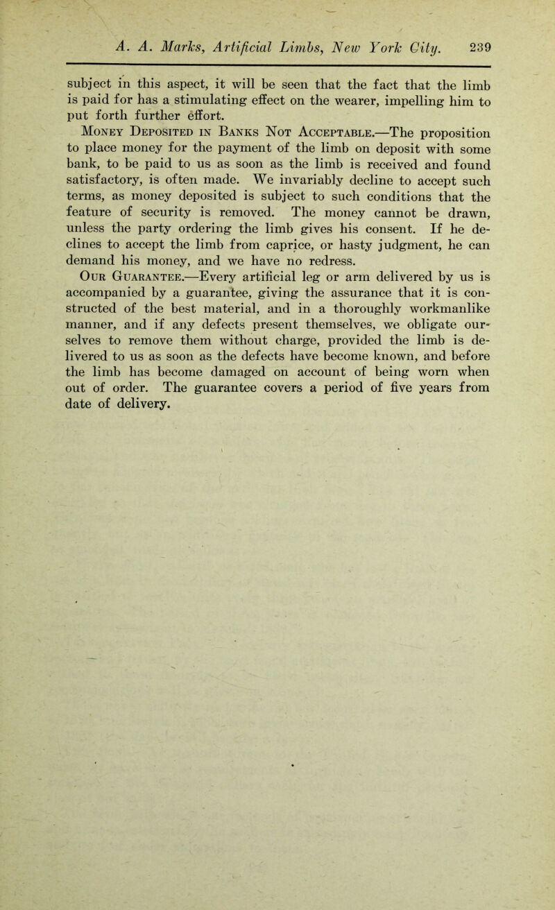subject in this aspect, it will be seen that the fact that the limb is paid for has a stimulating effect on the wearer, impelling him to put forth further effort. Money Deposited in Banks Not Acceptable.—The proposition to place money for the payment of the limb on deposit with some bank, to be paid to us as soon as the limb is received and found satisfactory, is often made. We invariably decline to accept such terms, as money deposited is subject to such conditions that the feature of security is removed. The money cannot be drawn, unless the party ordering the limb gives his consent. If he de- clines to accept the limb from caprice, or hasty judgment, he can demand his money, and we have no redress. Our Guarantee.—Every artificial leg or arm delivered by us is accompanied by a guarantee, giving the assurance that it is con- structed of the best material, and in a thoroughly workmanlike manner, and if any defects present themselves, we obligate our- selves to remove them without charge, provided the limb is de- livered to us as soon as the defects have become known, and before the limb has become damaged on account of being worn when out of order. The guarantee covers a period of five years from date of delivery.