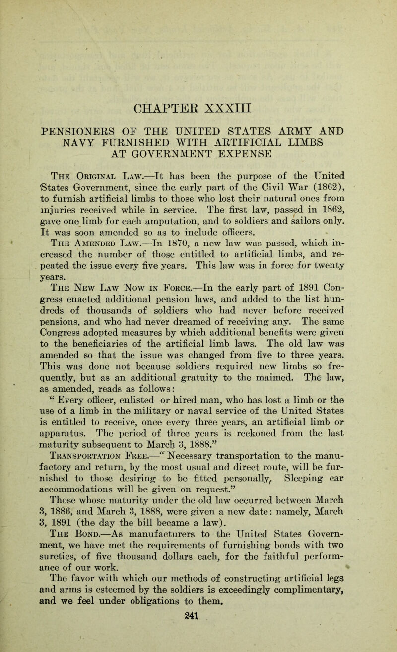 PEXSIOXEKS OF THE UNITED STATES AKMY AND NAVY EUKNISHED WITH AKTIFICIAL LIMBS AT GOVEKNMENT EXPENSE The Original Law.—It has been the purpose of the United 'States Government, since the early part of the Civil War (1862), to furnish artificial limbs to those who lost their natural ones from injuries received while in service. The first law, passed in 1862, gave one limb for each amputation, and to soldiers and sailors only. It was soon amended so as to include officers. The Amended Law.—In 1870, a new law was passed, which in- creased the number of those entitled to artificial limbs, and re- peated the issue every five years. This law was in force for twenty years. The New Law Now in Force.—In the early part of 1891 Con- gress enacted additional pension laws, and added to the list hun- dreds of thousands of soldiers who had never before received pensions, and who had never dreamed of receiving any. The same Congress adopted measures by which additional benefits were given to the beneficiaries of the artificial limb laws. The old law was amended so that the issue was changed from five to three years. This was done not because soldiers required new limbs so fre- quently, but as an additional gratuity to the maimed. The law, as amended, reads as follows: Every officer, enlisted or hired man, who has lost a limb or the use of a limb in the military or naval service of the United States is entitled to receive, once every three years, an artificial limb or apparatus. The period of three years is reckoned from the last maturity subsequent to March 3, 1888.’’ Transportation Free.—Necessary transportation to the manu- factory and return, by the most usual and direct route, will be fur- nished to those desiring to be fitted personally. Sleeping car accommodations will be given on request.” Those whose maturity under the old law occurred between March 3, 1886, and March 3, 1888, were given a new date: namely, March 3, 1891 (the day the bill became a law). The Bond.—As manufacturers to the United States Govern- ment, we have met the requirements of furnishing bonds with two sureties, of five thousand dollars each, for the faithful perform- ance of our work. The favor with which our methods of constructing artificial legs and arms is esteemed by the soldiers is exceedingly complimentary, and we feel under obligations to them.