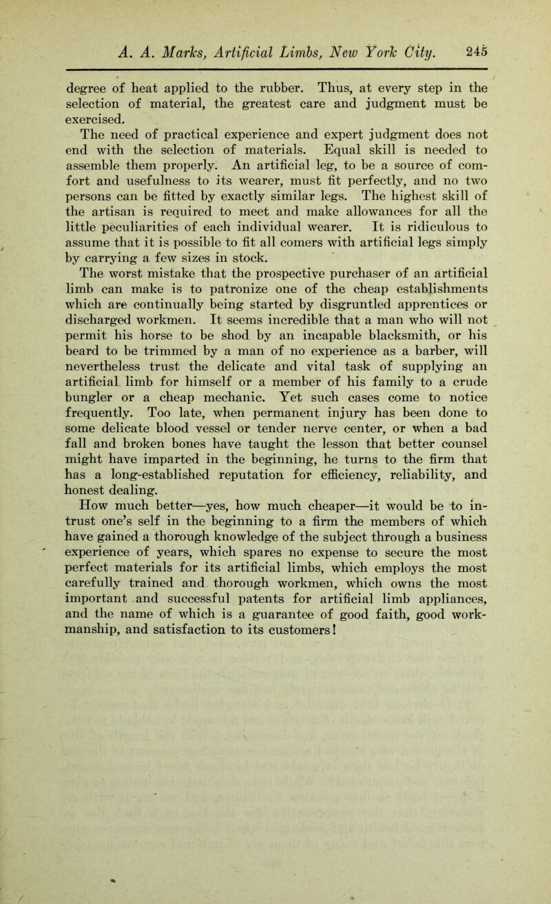 degree of heat applied to the rubber. Thus, at every step in the selection of material, the greatest care and judgment must be exercised. The need of practical experience and expert judgment does not end with the selection of materials. Equal skill is needed to assemble them properly. An artificial leg, to be a source of com- fort and usefulness to its wearer, must fit perfectly, and no two persons can be fitted by exactly similar legs. The highest skill of the artisan is required to meet and make allowances for all the little peculiarities of each individual wearer. It is ridiculous to assume that it is possible to fit all comers with artificial legs simply by carrying a few sizes in stock. The worst mistake that the prospective purchaser of an artificial limb can make is to patronize one of the cheap establishments which are continually being started by disgruntled apprentices or discharged workmen. It seems incredible that a man who will not permit his horse to be shod by an incapable blacksmith, or his beard to be trimmed by a man of no experience as a barber, will nevertheless trust the delicate and vital task of supplying an artificial, limb for himself or a member of his family to a crude bungler or a cheap mechanic. Yet such cases come to notice frequently. Too late, when permanent injury has been done to some delicate blood vessel or tender nerve center, or when a bad fall and broken bones have taught the lesson that better counsel might have imparted in the beginning, he turns to the firm that has a long-established reputation for efficiency, reliability, and honest dealing. How much better—yes, how much cheaper—it would be to in- trust one^s self in the beginning to a firm the members of which have gained a thorough knowledge of the subject through a business experience of years, which spares no expense to secure the most perfect materials for its artificial limbs, which employs the most carefully trained and thorough workmen, which owns the most important .and successful patents for artificial limb appliances, and the name of which is a guarantee of good faith, good work- manship, and satisfaction to its customers!