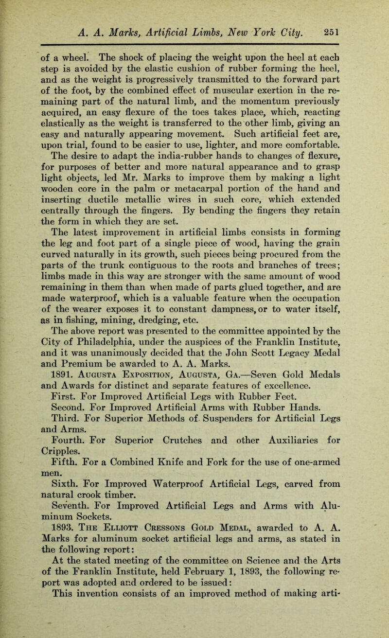 of a wheel. The shock of placing the weight upon the heel at each step is avoided by the elastic cushion of rubber forming the heel, and as the weight is progressively transmitted to the forward part of the foot, by the combined effect of muscular exertion in the re- maining part of the natural limb, and the momentum previously acquired, an easy flexure of the toes takes place, which, reacting elastically as the weight is transferred to the other limb, giving an easy and naturally appearing movement. Such artificial feet are, upon trial, found to be easier to use, lighter, and more comfortable. The desire to adapt the india-rubber hands to changes of flexure, for purposes of better and more natural appearance and to grasp light objects, led Mr. Marks to improve them by making a light wooden core in the palm or metacarpal portion of the hand and inserting ductile metallic wires in such core, which extended centrally through the fingers. By bending the fingers they retain the form in which they are set. The latest improvement in artificial limbs consists in forming the leg and foot part of a single piece of wood, having the grain curved naturally in its growth, such pieces being procured from the parts of the trunk contiguous to the roots and branches of trees; limbs made in this way are stronger with the same amount of wood remaining in them than when made of parts glued together, and are made waterproof, which is a valuable feature when the occupation of the wearer exposes it to constant dampness, or to water itself, as in fishing, mining, dredging, etc. The above report was presented to the committee appointed by the City of Philadelphia, under the auspices of the Franklin Institute, and it was unanimously decided that the John Scott Legacy Medal and Premium be awarded to A. A. Marks. 1891. Augusta Exposition, Augusta, Ga.—Seven Gold Medals and Awards for distinct and separate features of excellence. First. For Improved Artificial Legs with Rubber Feet. Second. For Improved Artificial Arms with Rubber Hands. Third. For Superior Methods of Suspenders for Artificial Legs and Arms. Fourth. For Superior Crutches and other Auxiliaries for Cripples. Fifth. For a Combined Knife and Fork for the use of one-armed men. Sixth. For Improved Waterproof Artificial Legs, carved from natural crook timber. Seventh. For Improved Artificial Legs and Arms with Alu- minum Sockets. 1893. The Elliott Cressons Gold Medal, awarded to A. A. Marks for aluminum socket artificial legs and arms, as stated in the following report: At the stated meeting of the committee on Science and the Arts of the Franklin Institute, held February 1, 1893, the following re- port was adopted and ordered to be issued: This invention consists of an improved method of making arti-