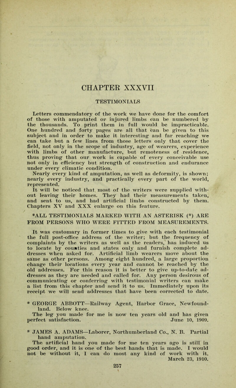 CHAPTER XXXVII TESTIMONIALS Letters commendatory of the work we have done for the comfort of those with amputated or injured limbs can be numbered by the thousands. To print them in full would be impracticable. One hundred and forty pag-es are all that can be given to this subject and in order to make it interesting and far reaching we can take but a few lines from those letters only that cover the field, not only in the scope of industry, age of wearers, experience with limbs of other manufacture, but remoteness of residence, thus proving that our work is capable of every conceivable use not only in efficiency but strength of construction and endurance under every climatic condition. Nearly every kind of amputation, as well as deformity, is shown; nearly every industry, and practically every part of the world, represented. It will be noticed that most of the writers were supplied with- out leaving their homes. They had their measurements taken, and sent to us, and had artificial limbs constructed by them. Chapters XV and XXX enlarge on this feature. *ALL TESTIMONIALS MARKED WITH AN ASTERISK (*) ARE FROM PERSONS WHO WERE FITTED FROM MEASUREMENTS. It was customary in former times to give with each testimonial the full post-offiee address of the writer; but the frequency of complaints by the writers as well as the readers, has induced us to locate by counties and states only and furnish complete ad- dresses when asked for. Artificial limb wearers move about the same as other persons. Among eight hundred, a large proportion change their locations every year and cannot be reached by the old addresses. For this reason it is better to give up-to-date ad- dresses as they are needed and called for. Any person desirous of communicating or conferring with testimonial writers can make a list from this chapter and send it to us. Immediately upon its receipt we will send addresses that have been corrected to date. * GEORGE ABBOTT—Railway Agent, Harbor Grace, Newfound- land. Below knee. The leg you made for me is now ten years old and has given perfect satisfaction. June 10, 1909. * JAMES A. ADAMS—Laborer, Northumberland Co., N. B. Partial hand amputation. The artificial hand you made for me ten years ago is still in good order, and it is one of the best hands that is made. I would not be without it, I can do most any kind of work with it. March 23, 1910.