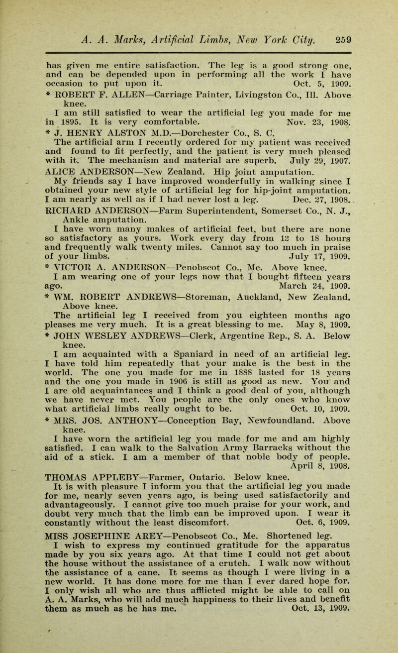 has g'iven me entire satisfaction. The leg is a good strong one, and can be depended upon in performing all the work I have occasion to put upon it. Oct. 5, 1909. * KOBEET F. ALLEN—Carriage Painter, Livingston Co., 111. Above knee. I am still satisfied to wear the artificial leg you made for me in 1895. It is very comfortable. Nov. 23, 1908. * j. HENKY ALSTON M.D.—Dorchester Co., S. C. The artificial arm I recently ordered for my patient was received and found to fit perfectly, and the patient , is very much pleased with it. The mechanism and material are superb. July 29, 1907. ALICE ANDEKSON—New Zealand. Hip joint amputation. My friends say I have improved wonderfully in walking since I obtained your new style of artificial leg for hip-joint amputation. I am nearly as well as if I had never lost a leg. Dec. 27, 1908. RICHARD ANDERSON—Farm Superintendent, Somerset Co., N. J., Ankle amputation. I have worn many makes of artificial feet, but there are none so satisfactory as yours. Work every day from 12 to 18 hours and frequently walk twenty miles. Cannot say too much in praise of your limbs. July 17, 1909. * VICTOR A. ANDERSON—Penobscot Co., Me. Above knee. I am wearing one of your legs now that I bought fifteen years ago. March 24, 1909. * WM. ROBERT ANDREWS—Storeman, Auckland, New Zealand. Above knee. The artificial leg I received from you eighteen months ago pleases me very much. It is a great blessing to me. May 8, 1909. * JOHN WESLEY ANDREWS—Clerk, Argentine Rep., S. A. Below knee. I am acquainted with a Spaniard in need of an artificial leg. I have told him repeatedly that your make is the best in the world. The one you made for me in 1888 lasted for 18 years and the one you made in 1906 is still as good as new. You and I are old acquaintances and I think a good deal of you, although we have never met. You people are the only ones who know what artificial limbs really ought to be. Oct. 10, 1909. * MRS. JOS. ANTHONY—Conception Bay, Newfoundland. Above knee. I have worn the artificial leg you made for me and am highly satisfied. I can walk to the Salvation Army Barracks without the aid of a stick. I am a member of that noble body of people. April 8, 1908. THOMAS APPLEBY—Farmer, Ontario. Below knee. It is with pleasure I inform you that the artificial leg you made for me, nearly seven years ago, is being used satisfactorily and advantageously. I cannot give too much praise for your work, and doubt very much that the limb can be improved upon. I wear it constantly without the least discomfort. Oct. 6, 1909. MISS JOSEPHINE AREY—Penobscot Co., Me. Shortened leg. I wish to express my continued gratitude for the apparatus made by you six years ago. At that time I could not get about the house without the assistance of a crutch. I walk now without the assistance of a cane. It seems as though I were living in a new world. It has done more for me than I ever dared hope for. I only wish all who are thus afflicted might be able to call on A. A. Marks, who will add much happiness to their lives and benefit them as much as he has me. Oct. 13, 1909.