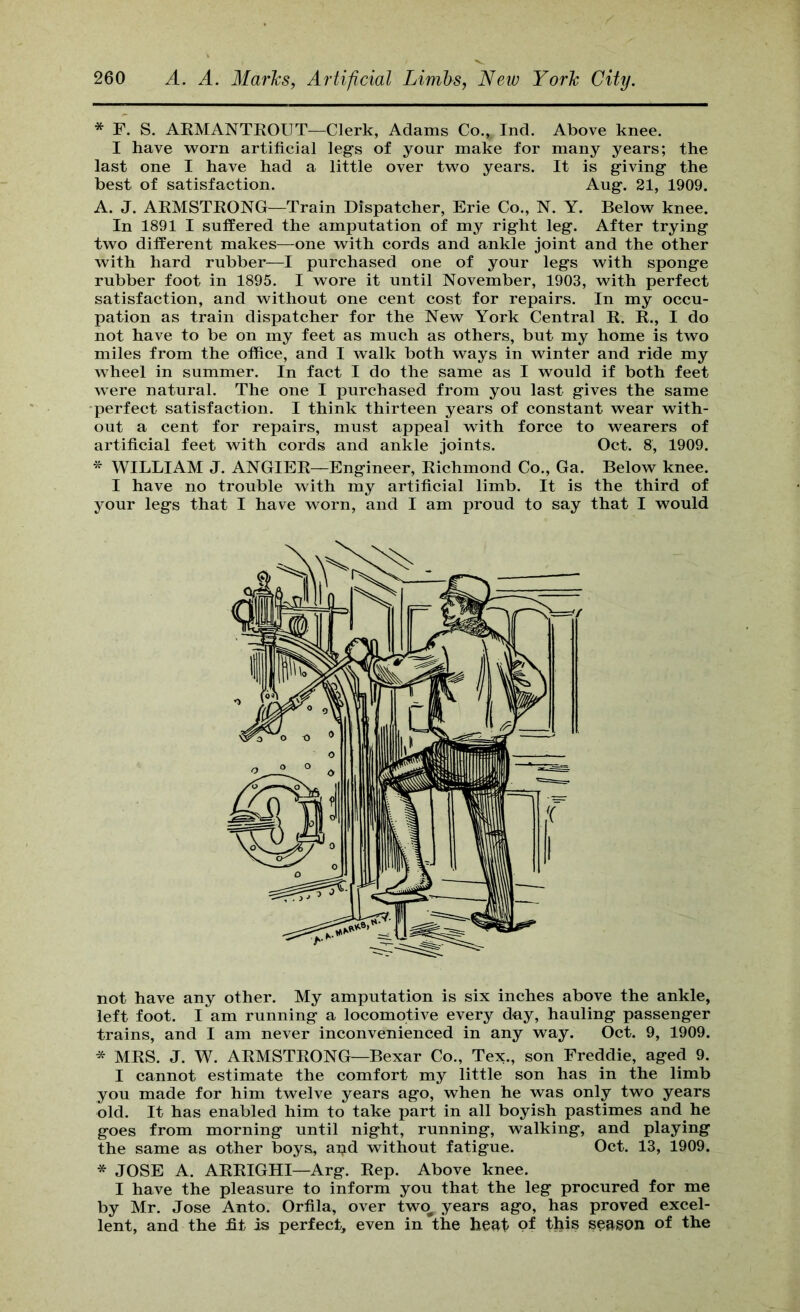 * F. S. AKMANTEOUT—Clerk, Adams Co., Ind. Above knee. I have w^orn artificial leg’s of your make for many years; the last one I have had a little over two years. It is giving the best of satisfaction. Aug. 21, 1909. A. J. ARMSTKONG—Train Dispatcher, Erie Co., N. Y. Below knee. In 1891 I suffered the amputation of my right leg. After trying two different makes—one with cords and ankle joint and the other with hard rubber—I purchased one of your legs with sponge rubber foot in 1895. I wore it until November, 1903, with perfect satisfaction, and without one cent cost for repairs. In my occu- pation as train dispatcher for the New York Central R. R., I do not have to be on my feet as much as others, but my home is two miles from the office, and I walk both ways in winter and ride my wheel in summer. In fact I do the same as I would if both feet were natural. The one I purchased from you last gives the same perfect satisfaction. I think thirteen years of constant wear with- out a cent for repairs, must appeal with force to wearers of artificial feet with cords and ankle joints. Oct. 8, 1909. * WILLIAM J. ANGIER—Engineer, Richmond Co., Ga. Below knee. I have no trouble with my artificial limb. It is the third of your legs that I have worn, and I am proud to say that I would not have any other. My amputation is six inches above the ankle, left foot. I am running a locomotive every day, hauling passenger trains, and I am never inconvenienced in any way. Oct. 9, 1909. * MRS. J. W. ARMSTRONG—Bexar Co., Tex., son Freddie, aged 9. I cannot estimate the comfort my little son has in the limb you made for him twelve years ago, when he was only two years old. It has enabled him to take part in all boyish pastimes and he goes from morning until night, running, walking, and playing the same as other boys, apd without fatigue. Oct. 13, 1909. * JOSE A. ARRIGHI—Arg. Rep. Above knee. I have the pleasure to inform you that the leg procured for me by Mr. Jose Anto. Orfila, over two^ years ago, has proved excel- lent, and the ht is perfect, even in the heat of this season of the