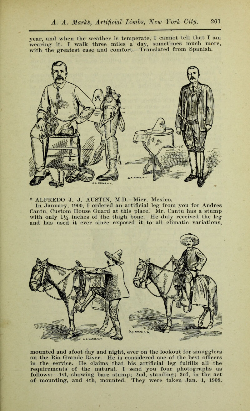 year, and when the weather is temperate, I cannot tell that I am wearing it. I walk three miles a day, sometimes much more, with the greatest ease and comfort.—Translated from Spanish. * ALFREDO J. J. AUSTIN, M.D.—Mier, Mexico. In January, 1900, I ordered an artificial leg from you for Andres Cantu, Custom House Guard at this place. Mr. Cantu has a stump with only inches of the thigh bone. He duly received the leg and has used it ever since exposed it tp all climatic variations, mounted and afoot day and night, ever on the lookout for smugglers on the Rio Grande River. He is considered one of the best ofiicers in the service. He claims that his artificial leg fulfills all the requirements of the natural. I send you four photographs as follows:—1st, showing bare stump; 2nd, standing; 3rd, in the act of mounting, and 4th, mounted. They were taken Jan. 1, 1908.