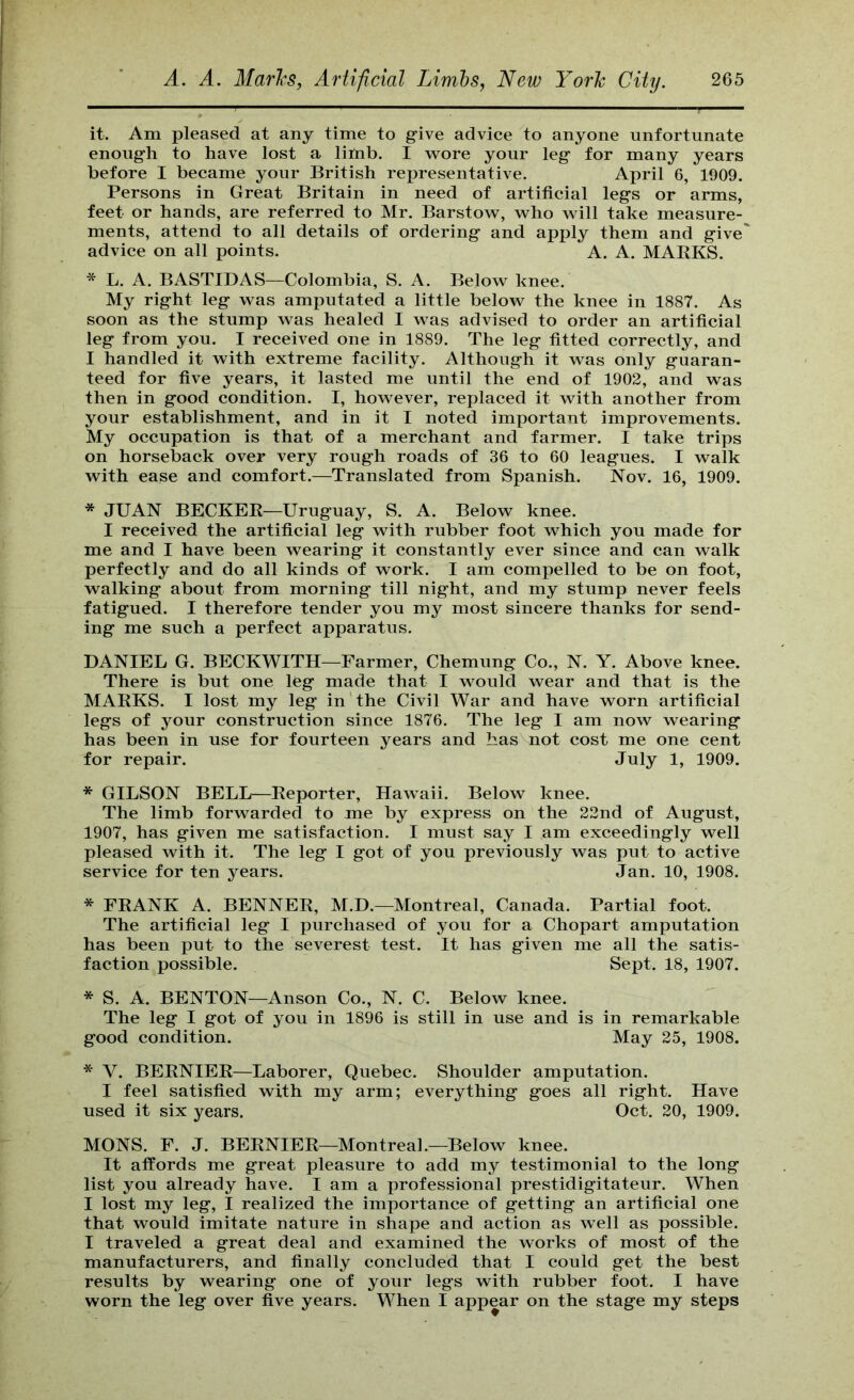it. Am pleased at any time to g-ive advice to anyone unfortunate enoug-h to have lost a liitib. I vrore your leg- for many years before I became your British representative. April 6, 1909. Persons in Great Britain in need of artificial leg’s or arms, feet or hands, are referred to Mr. Barstow, vrho will take measure- ments, attend to all details of ordering- and apply them and g-ive' advice on all points. A. A. MAKKS. * L. A. BASTIDAS—Colombia, S. A. Below knee. My rig-ht leg- was amputated a little below the knee in 1887. As soon as the stump was healed I was advised to order an artificial leg from you. I recewed one in 1889. The leg fitted correctly, and I handled it with extreme facility. Although it was only guaran- teed for five years, it lasted me until the end of 1902, and was then in good condition. I, however, replaced it with another from your establishment, and in it I noted important improvements. My occupation is that of a merchant and farmer. I take trips on horseback over very rough roads of 36 to 60 leagues. I walk with ease and comfort.—Translated from Spanish. Nov. 16, 1909. * JUAN BECKEK—Uruguay, S. A. Below knee. I received the artificial leg with rubber foot which you made for me and I have been wearing it constantly ever since and can walk perfectly and do all kinds of work. I am compelled to be on foot, walking about from morning till night, and my stump never feels fatigued. I therefore tender you my most sincere thanks for send- ing me such a perfect apparatus. DANIEL G. BECKWITH—Farmer, Chemung Co., N. Y. Above knee. There is but one leg made that I would wear and that is the MARKS. I lost my leg in the Civil War and have worn artificial legs of your construction since 1876. The leg I am now wearing has been in use for fourteen years and has not cost me one cent for repair. July 1, 1909. * GILSON BELL—Reporter, Hawaii. Below knee. The limb forwarded to me by express on the 22nd of August, 1907, has given me satisfaction. I must say I am exceedingly well pleased with it. The leg I got of you previously was put to active service for ten years. Jan. 10, 1908. * FRANK A. BENNER, M.D.—Montreal, Canada. Partial foot. The artificial leg I purchased of you for a Chopart amputation has been put to the severest test. It has given me all the satis- faction possible. Sept. 18, 1907. * S. A. BENTON—Anson Co., N. C. Below knee. The leg I got of you in 1896 is still in use and is in remarkable good condition. May 25, 1908. * V. BERNIER—Laborer, Quebec. Shoulder amputation. I feel satisfied with my arm; everything goes all right. Have used it six years. Oct. 20, 1909. MONS. F. J. BERNIER—Montreal.—Below knee. It affords me great pleasure to add my testimonial to the long list you already have. I am a professional prestidigitateur. When I lost my leg, I realized the importance of getting an artificial one that would imitate nature in shape and action as well as possible. I traveled a great deal and examined the works of most of the manufacturers, and finally concluded that I could get the best results by wearing one of your legs with rubber foot. I have worn the leg over five years. When I appear on the stage my steps