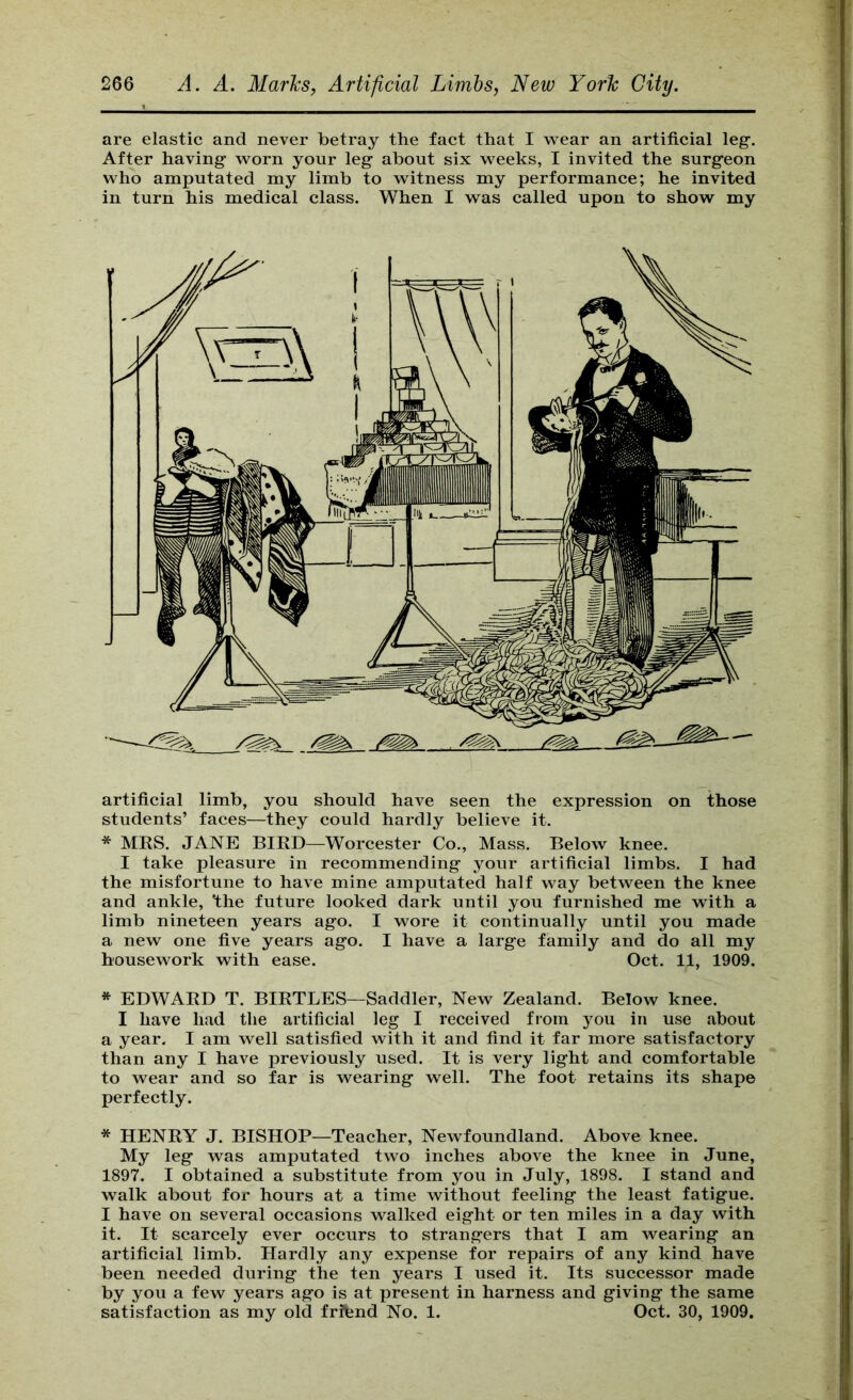 are elastic and never betray the fact that I wear an artificial leg’. After having worn your leg about six weeks, I invited the surgeon who amputated my limb to witness my performance; he invited in turn his medical class. When I was called upon to show my artificial limb, you should haA^e seen the expression on those students’ faces—they could hardly believe it. * MKS. JANE BIRD—Worcester Co., Mass. Below knee. I take pleasure in recommending your artificial limbs. I had the misfortune to have mine amputated half way between the knee and ankle, the future looked dark until you furnished me with a limb nineteen years ago. I wore it continually until you made a new one five years ago. I have a large family and do all my housework with ease. Oct. 11, 1909. * EDWARD T. BIRTLES—Saddler, New Zealand. Below knee. I have had the artificial leg I received from you in use about a year. I am well satisfied with it and find it far more satisfactory than any I have previously used. It is very light and comfortable to wear and so far is wearing well. The foot retains its shape perfectly. * HENRY J. BISHOP—Teacher, Newfoundland. Above knee. My leg was amputated two inches above the knee in June, 1897. I obtained a substitute from you in July, 1898. I stand and walk about for hours at a time without feeling the least fatigue. I have on several occasions walked eight or ten miles in a day with it. It scarcely ever occurs to strangers that I am wearing an artificial limb. Hardly any expense for repairs of any kind have been needed during the ten years I used it. Its successor made by you a few years ago is at present in harness and giving the same satisfaction as my old frffend No. 1. Oct. 30, 1909.