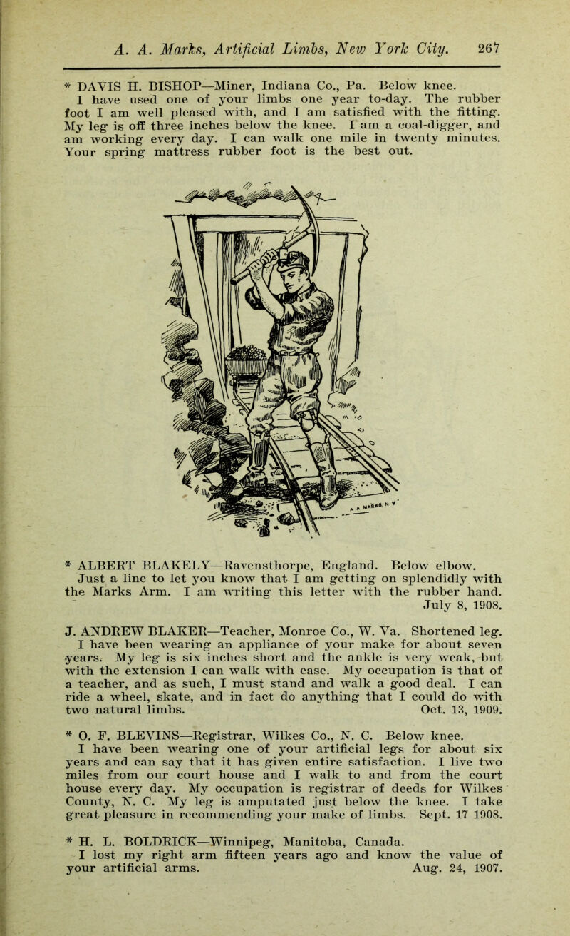 * DAVIS H. BISHOP—Miner, Indiana Co., Pa. Below knee. I have used one of your limbs one year to-day. The rubber foot I am well pleased with, and I am satisfied with the fitting-. My leg- is off three inches below the knee. Tam a coal-digg-er, and am working every day. I can walk one mile in twenty minutes. Your spring mattress rubber foot is the best out. * ALBEKT BLAKELY—Bavensthorpe, England. Below elbow. Just a line to let you know that I am getting on splendidly with the Marks Arm. I am writing- this letter with the rubber hand. J. ANDREW BLAKER—Teacher, Monroe Co., W. Va. Shortened leg. I have been wearing an appliance of your make for about seven •years. My leg is six inches short and the ankle is very weak, but with the extension I can walk with ease. My occupation is that of a teacher, and as such, I must stand and walk a good deal. I can ride a wheel, skate, and in fact do anything that I could do with two natural limbs. Oct. 13, 1909. * O. F. BLEVINS—Registrar, Wilkes Co., N. C. Below knee. I have been wearing one of your artificial legs for about six years and can say that it has given entire satisfaction. I live two miles from our court house and I walk to and from the court house every day. My occupation is registrar of deeds for Wilkes County, N. C. My leg is amputated just below the knee. I take great pleasure in recommending your make of limbs. Sept. 17 1908. * H. L. BOLDRICK—Winnipeg, Manitoba, Canada. I lost my right arm fifteen years ago and know the value of your artificial arms. Aug. 24, 1907. July 8, 1908,