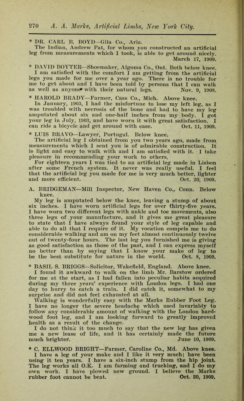 * DE. CARL B. BOYD—Gila Co., Ariz. The Indian, Andrew Pat, for whom you constructed an artificial leg from measurements which I took, is able to get around nicely. March 17, 1909. * DAVID BOYTER—Shoemaker, Algoma Co., Ont. Both below knee. I am satisfied with the comfort I am getting from the artificial legs you made for me over a year ago. There is no trouble for me to get about and I have been told by persons that I can walk as well as anyone with their natural legs. Nov. 9, 1908. * HAROLD BRADY—Farmer, Cass Co., Mich. Above knee. In January, 1903, I had the misfortune to lose my left leg, as I was troubled with necrosis of the bone and had to have my leg amputated about six and one-half inches from my body. I got your leg in July, 1903, and have worn it with great satisfaction. I can ride a bicycle and get around with ease. - Oct. 11, 1909. * LUIS BRAVO—Lawyer, Portugal. Below knee. The artificial leg I obtained from you two years ago, made from measurements which I sent you is of admirable construction. It is light and easy to walk with and I am satisfied with it. I take pleasure in recommending your work to others. For eighteen years I was tied to an artificial leg made in Lisbon after some French system. It never was really useful. I feel that the artificial leg you made for me is very much better, lighter and more efficient. Oct. 20, 1909. A. BRIDGEMAN—Mill Inspector, New Haven Co., Conn. Below knee. My leg is amputated below the knee, leaving a stump of about six inches. I have worn artificial legs for over thirty-five years. I have worn two different legs with ankle and toe movements, also three legs of your manufacture, and it gives me great pleasure to state that I have always found your style of leg capable and able to do all that I require of it. My vocation compels me to do considerable walking and am on my feet almost continuously twelve out of twenty-four hours. The last leg you furnished me is giving as good satisfaction as those of the past, and I can express myself no better than by saying that I know your make of leg to be the best substitute for nature in the world. Oct. 8, 1909. * BASIL S. BRIGGS—Solicitor, Wakefield, England. Above knee. I found it awkward to walk on the limb Mr. Barstow ordered for me at the start, as I had fallen into peculiar habits acquired during my three years’ experience with London legs. I had one day to hurry to catch a train. I did catch it, somewhat to my surprise and did not feel exhausted at all. Walking is wonderfully easy with the Marks Rubber Foot Leg. I have no longer the severe headache which used invariably to follow any considerable amount of walking with the London hard- wood foot leg, and I am looking forward to greatly improved health as a result of the change. I do not think it too much to say that the new leg has given me a new lease of life, and it has certainly made the future much brighter. June 10, 1909. * C. ELLWOOD BRIGHT—Farmer, Caroline Co., Md. Above knee. I have a leg of your make and I like it very much; have been using it ten years. I have a six-inch stump from the hip joint. The leg works all O.K. I am farming and trucking, and I do my own work. I have plowed new ground. I believe the Marks rubber foot cannot be beat. Oct. 20, 1909,