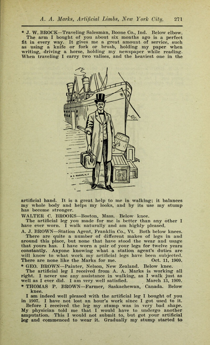 * J. W. BROCK—Traveling Salesman, Boone Co., Ind. Below elbow. The arm I bought of you about six months ago is a perfect fit in every way. It gives me a great amount of service, such as using a knife or fork or brush, holding my paper when writing, driving a horse, holding my newspaper while reading. When traveling I carry two valises, and the heaviest one in the artificial hand. It is a great help to me in walking; it balances my whole body and helps my looks, and by its use my stump has become stronger. WALTER C. BROOKS—Boston, Mass. Below knee. The artificial leg you made for me is better than any other I have ever worn. I walk naturally and am highly pleased. A. J. BROWN—Station Agent, Franklin Co., Vt. Both below knees. There are quite a number of different makes of legs in and around this place, but none that have stood the wear and usage that yours has. I have worn a pair of your legs for twelve years constantly. Anyone knowing what a station agent’s duties are will know to what work my artificial legs have been subjected. There are none like the Marks for me. Oct. 11, 1909. * GEO. BROWN—Painter, Nelson, New Zealand. Below knee. The artificial leg I received from A. A. Marks is working all right. I never use any assistance in walking, as I walk just as well as I ever did. I am very well satisfied. March 13, 1909. * THOMAS P. BROWN—Farmer, Saskachewan, Canada. Below knee. I am indeed well pleased with the artificial leg I bought of you in 1907. I have not lost an hour’s work since I got used to it. Before I received the leg my stump was in very bad shape. My physician told me that I would have to undergo another amputation. This I would not submit to, but got your artificial leg and commenced to wear it. Gradually my stump started to