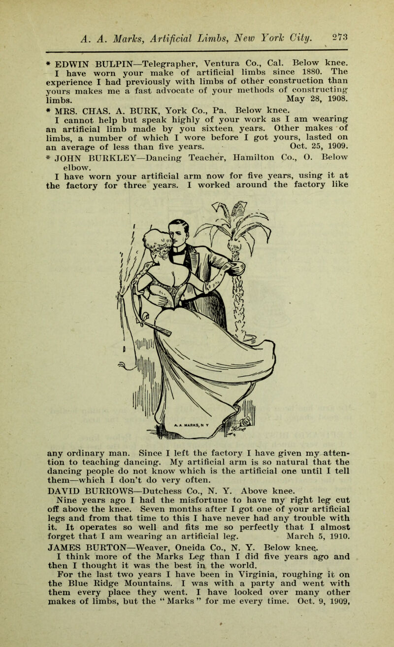 * EDWIN BULPIN—Telegrapher, Ventura Co., Cal. Below knee. I have worn your make of artificial limbs since 1880. The experience I had previously with limbs of other construction than yours makes me a fast advocate of your methods of constructing limbs. May 28, 1908. * MRS. CHAS. A. BURK, York Co., Pa. Below knee. I cannot help but speak highly of your work as I am wearing an artificial limb made by you sixteen years. Other makes of limbs, a number of which I wore before I got yours, lasted on an average of less than five years. Oct. 25, 1909. * JOHN BURKLEY—Dancing Teacher, Hamilton Co., O. Below elbow. I have worn your artificial arm now for five years, using it at the factory for three years. I worked around the factory like any ordinary man. Since I left the factory I have given my atten- tion to teaching dancing. My artificial arm is so natural that the dancing people do not know which is the artificial one until I tell them—which I don’t do very often. DAVID BURROWS—Dutchess Co., N. Y. Above knee. Nine years ago I had the misfortune to have my right leg cut olf above the knee. Seven months after I got one of your artificial legs and from that time to this I have never had any trouble with it. It operates so well and fits me so perfectly that I almost forget that I am wearing an artificial leg. March 5, 1910. JAMES BURTON—Weaver, Oneida Co., N. Y. Below kne^. I think more of the Marks Leg than I did five years ago and then I thought it was the best in the world. For the last two years I have been in Virginia, roughing it on the Blue Ridge Mountains. I was with a party and went with them every place they went. I have looked over many other makes of limbs, but the “ Marks ” for me every time. Oct. 9, 1909,