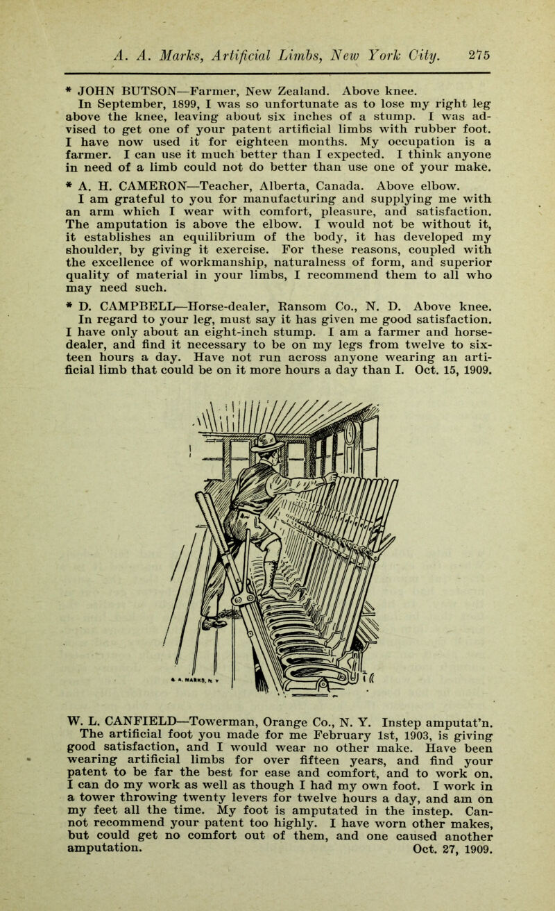 * JOHN HUTSON—Farmer, New Zealand. Above knee. In September, 1899, I was so unfortunate as to lose my right leg above the knee, leaving about six inches of a stump. I was ad- vised to get one of your patent artificial limbs with rubber foot. I have now used it for eighteen months. My occupation is a farmer. I can use it much better than I expected. I think anyone in need of a limb could not do better than use one of your make. * A. H. CAMEKON—Teacher, Alberta, Canada. Above elbow. I am grateful to you for manufacturing and supplying me with an arm which I wear with comfort, pleasure, and satisfaction. The amputation is above the elbow. I would not be without it, it establishes an equilibrium of the body, it has developed my shoulder, by giving it exercise. For these reasons, coupled with the excellence of workmanship, naturalness of form, and superior quality of material in your limbs, I recommend them to all who may need such. * D. CAMPBELL^—Horse-dealer, Ransom Co., N. D. Above knee. In regard to your leg, must say it has given me good satisfaction. I have only about an eight-inch stump. I am a farmer and horse- dealer, and find it necessary to be on my legs from twelve to six- teen hours a day. Have not run across anyone wearing an arti- ficial limb that could be on it more hours a day than I. Oct. 15, 1909. W. L. CANFIELD—Towerman, Orange Co., N. Y. Instep amputat’n. The artificial foot you made for me February 1st, 1903, is giving good ^ satisfaction, and I would wear no other make. Have been wearing artificial limbs for over fifteen years, and find your patent to be far the best for ease and comfort, and to work on. I can do my work as well as though I had my own foot. I work in a tower throwing twenty levers for twelve hours a day, and am on my feet all the time. My foot is amputated in the instep. Can- not recommend your patent too highly. I have worn other makes, but could get no comfort out of them, and one caused another amputation. Oct. 27, 1909.