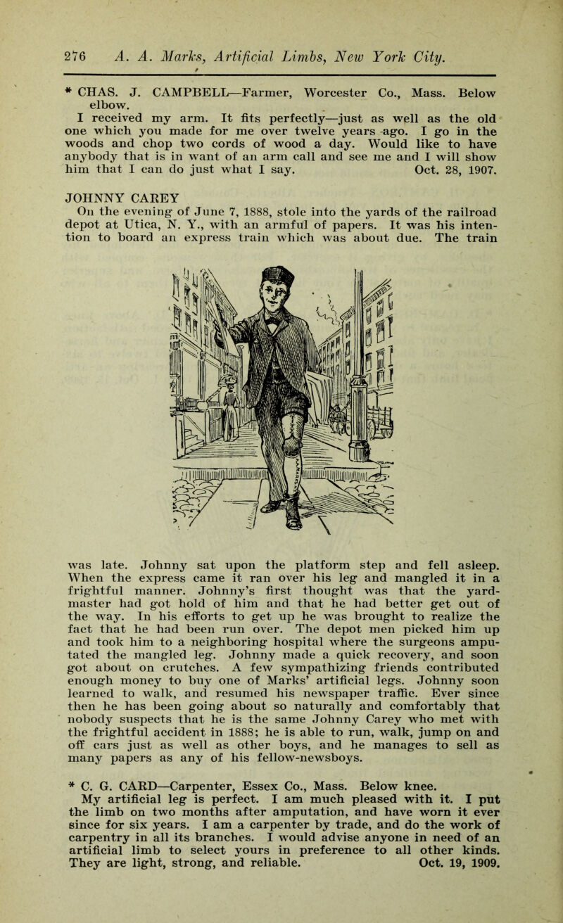 * CHAS. J. CAMPBELL—Farmer, Worcester Co., Mass. Below elbow. I received my arm. It fits perfectly—just as well as the old one which you made for me over twelve years ago. I go in the woods and chop two cords of wood a day. Would like to have anybody that is in want of an arm call and see me and I will show him that I can do just what I say. Oct. 28, 1907. JOHNNY CAEEY On the evening of June 7, 1888, stole into the yards of the railroad depot at Utica, N. Y., with an armful of papers. It was his inten- tion to board an express train which was about due. The train was late. Johnny sat upon the platform step and fell asleep. When the express came it ran over his leg and mangled it in a frightful manner. Johnny’s first thought was that the yard- master had got hold of him and that he had better get out of the way. In his efforts to get up he was brought to realize the fact that he had been run over. The depot men picked him up and took him to a neighboring hospital where the surgeons ampu- tated the mangled leg. Johnny made a quick recovery, and soon got about on crutches. A few sympathizing friends contributed enough money to buy one of Marks’ artificial legs. Johnny soon learned to walk, and resumed his newspaper traffic. Ever sinee then he has been going about so naturally and comfortably that nobody suspects that he is the same Johnny Carey who met with the frightful aecident in 1888; he is able to run, walk, jump on and off cars just as well as other boys, and he manages to sell as many papers as any of his fellow-newsboys. * C. G. CARD—Carpenter, Essex Co., Mass. Below knee. My artificial leg is perfect. I am much pleased with it. I put the limb on two months after amputation, and have worn it ever since for six years. I am a carpenter by trade, and do the work of carpentry in all its branches. I would advise anyone in need of an artificial limb to select yours in preference to all other kinds. They are light, strong, and reliable. Oct. 19, 1909.