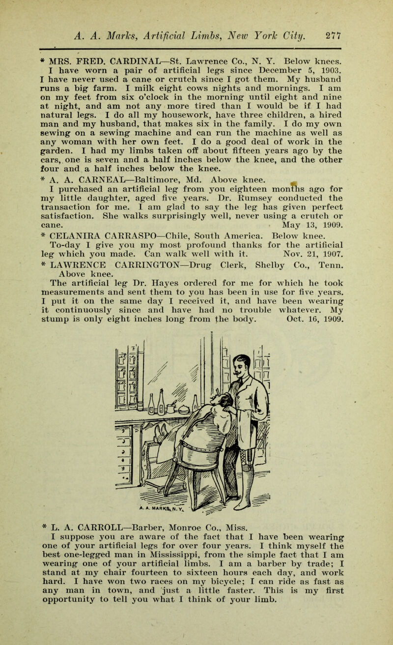 * MRS. FRED. CARDINAL—St. Lawrence Co., N. Y. Below knees. I have worn a pair of artificial legs since December 5, 1903. I have never used a cane or crutch since I got them. My husband runs a big farm. I milk eight cows nights and mornings. I am on my feet from six o’clock in the morning until eight and nine at night, and am not any more tired than I would be if I had natural legs. I do all my housework, have three children, a hired man and my husband, that makes six in the family. I do my own sewing on a sewing machine and can run the machine as well as any woman with her own feet. I do a good deal of work in the garden. I had my limbs taken off about fifteen years ago by the cars, one is seven and a half inches below the knee, and the other four and a half inches below the knee. * A. A. CARNEAL—Baltimore, Md. Above knee. ^ I purchased an artificial leg from you eighteen months ago for my little daughter, aged five years. Dr. Rumsey conducted the transaction for me. I am glad to say the leg has given perfect satisfaction. She walks surprisingly well, never using a crutch or cane. • May 13, 1909. * CELANIRA CARRASPO—Chile, South America. Below knee. To-day I give you my most profound thanks for the artificial leg which you made. Can walk well with it. Nov. 21, 1907. * LAWRENCE CARRINGTON—Drug Clerk, Shelby Co., Tenn. Above knee. The artificial leg Dr. Hayes ordered for me for which he took measurements and sent them to you has been in use for five years. I put it on the same day I received it, and have been wearing it continuously since and have had no trouble whatever. My stump is only eight inches long from the body. Oct. 16, 1909. * L. A. CARROLL—Barber, Monroe Co., Miss. I suppose you are aware of the fact that I have been wearing one of your artificial legs for over four years. I think myself the best one-legged man in Mississippi, from the simple fact that I am wearing one of your artificial limbs. I am a barber by trade; I stand at my chair fourteen to sixteen hours each day, and work hard. I have won two races on my bicycle; I can ride as fast as any man in town, and just a little faster. This is my first opportunity to tell you what I think of your limb.