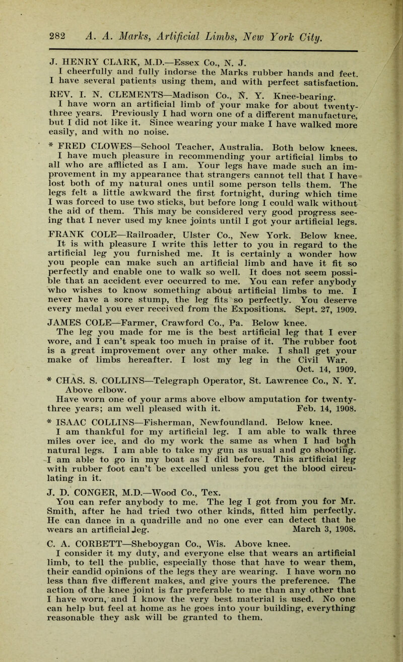 J. HENRY CLARK, M.D.—Essex Co., N. J. I cheerfully and fully indorse the Marks rubber hands and feet. I have several patients usings them, and with perfect satisfaction! REV. I. N. CLEMENTS—Madison Co., N. Y. Knee-bearing*. I have worn an artificial limb of your make for about twenty- three years. Previously I had worn one of a different manufacture, but I did not like it. Since wearing your make I have walked more easily, and with no noise. * FRED CLOWES—School Teacher, Australia. Both below knees. I have much pleasure in recommending your artificial limbs to all who are afflicted as I am. Your legs have made such an im- provement in my appearance that strangers cannot tell that I have lost both of my natural ones until some person tells them. The legs felt a little awkward the first fortnight, during which time I was forced to use two sticks, but before long I could walk without the aid of them. This may be considered very good progress see- ing that I never used my knee joints until I got your artificial legs. FRANK COLE—Railroader, Ulster Co., New York. Below knee. It is with pleasure I write this letter to you in regard to the artificial leg you furnished me. It is certainly a wonder how you people can make such an artificial limb and have it fit so perfectly and enable one to walk so well. It does not seem possi- ble that an accident ever occurred to me. You can refer anybody who wishes to know something about artificial limbs to me. I never have a sore stump, the leg fits so perfectly. You deserve every medal you ever received from the Expositions. Sept. 27, 1909. JAMES COLE—Farmer, Crawford Co., Pa. Below knee. The leg you made for me is the best artificial leg that I ever wore, and I can’t speak too much in praise of it. The rubber foot is a great improvement over any other make. I shall get your make of limbs hereafter. I lost my leg in the Civil War. Oct. 14, 1909. * CHAS. S. COLLINS—Telegraph Operator, St. Lawrence Co., N. Y. Above elbow. Have worn one of your arms above elbow amputation for twenty- three years; am well pleased with it. Feb. 14, 1908. * ISAAC COLLINS—Fisherman, Newfoundland. Below knee. I am thankful for my artificial leg. I am able to walk three miles over ice, and do my work the same as when I had b(^th natural legs. I am able to take my gun as usual and go shooting. I am able to go in my boat as*I did before. This artificial leg with rubber foot can’t be excelled unless you get the blood circu- lating in it. J. D. CONGER, M.D.—Wood Co., Tex. You can refer anybody to me. The leg I got from you for Mr. Smith, after he had tried two other kinds, fitted him perfectly. He can dance in a quadrille and no one ever can detect that he wears an artificial Jeg. March 3, 1908. C. A. CORBETT—Sheboygan Co., Wis. Above knee. I consider it my duty, and everyone else that wears an artificial limb, to tell the public, especially those that have to wear them, their candid opinions of the legs they are wearing. I have worn no less than five different makes, and give yours the preference. The action of the knee joint is far preferable to me than any other that I have worn,'and I know the very best material is used. No one can help but feel at home as he goes into your building, everything reasonable they ask will be granted to them.
