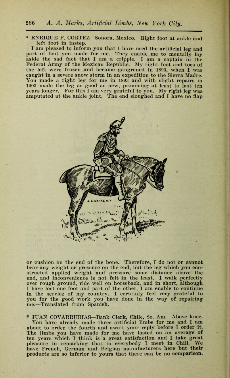 * ENRIQUE P. CORTEZ—Sonora, Mexico. Right foot at ankle and left foot in instep. I am pleased to inform you that I have used the artificial leg and part of foot you made for me. They enable me to mentally lay aside the sad fact that I am a cripple. I am a captain in the Federal Army of the Mexican Republic. My right foot and toes of the left were frozen and became gangrened in 1893, when I was caught in a severe snow storm in an expedition to the Sierra Madre. You made a right leg for me in 1893 and with slight repairs in 1903 made the leg as good as new, promising at least to last ten years longer. For this I am very grateful to you. My right leg was amputated at the ankle joint. The end sloughed and I have no fiap or cushion on the end of the bone. Therefore, I do not or cannot bear any weight or pressure on the end, but the leg which you con- structed applied weight and' pressure some distance above the end, and inconvenience is not felt in the least. I walk perfectly over rough ground, ride well on horseback, and in short, although I have lost one foot and part of the other, I am enable to continue in the service of my country. I certainly feel very grateful to you for the good work you have done in the way of repairing me.—Translated from Spanish. * JUAN COVARRUBIAS—Bank Clerk, Chile, So. Am. Above knee. You have already made three artificial limbs for me and I am about to order the fourth and await your reply before I order it. The limbs you have made for me have lasted on an average of ten years which I think is a great satisfaction and I take great pleasure in remarking that to everybody I meet in Chili. We have French, German and Belgian manufacturers here but their products are so inferior to yours that there can be no comparison.