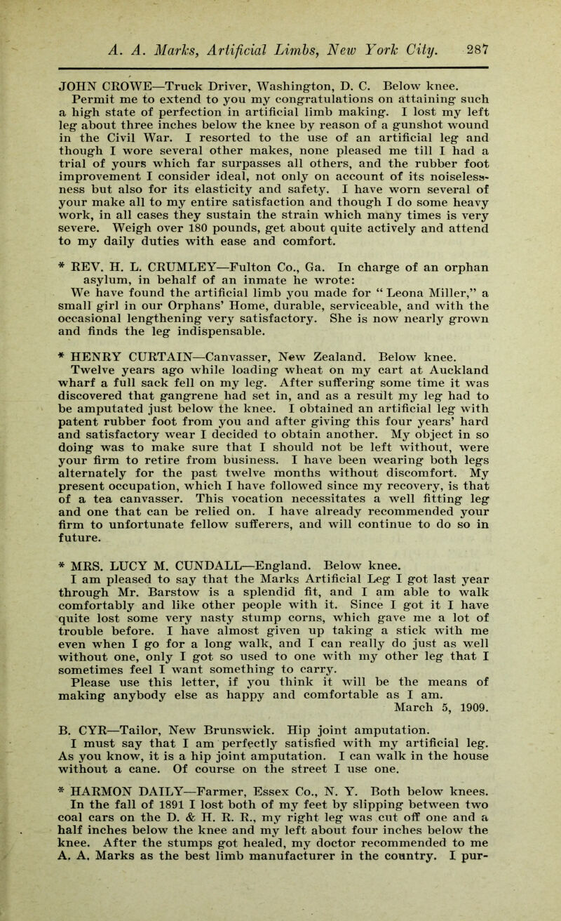 JOHN CROWE—Truck Driver, Washing'ton, D. C. Below knee. Permit me to extend to you my congratulations on attaining such a high state of perfection in artificial limb making. I lost my left leg about three inches below the knee by reason of a gunshot wound in the Civil War. I resorted to the use of an artificial leg and though I wore several other makes, none pleased me till I had a trial of yours which far surpasses all others, and the rubber foot improvement I consider ideal, not only on account of its noiseless- ness but also for its elasticity and safety. I have worn several of your make all to my entire satisfaction and though I do some heavy work, in all cases they sustain the strain which many times is very severe. Weigh over 180 pounds, get about quite actively and attend to my daily duties with ease and comfort. * REV. H. L. CRUMLEY—Fulton Co., Ga. In charge of an orphan asylum, in behalf of an inmate he wrote: We have found the artificial limb you made for “ Leona Miller,” a small girl in our Orphans’ Home, durable, serviceable, and with the occasional lengthening very satisfactory. She is now nearly grown and finds the leg indispensable. * HENRY CURTAIN—Canvasser, New Zealand. Below knee. Twelve years ago while loading wheat on my eart at Auckland wharf a full sack fell on my leg. After suffering some time it was discovered that gangrene had set in, and as a result my leg had to be amputated just below the knee. I obtained an artificial leg with patent rubber foot from you and after giving this four years’ hard and satisfactory wear I decided to obtain another. My object in so doing was to make sure that I should not be left without, were your firm to retire from business. I have been wearing both legs alternately for the past twelve months without discomfort. My present occupation, which I have followed since my recovery, is that of a tea canvasser. This vocation necessitates a well fitting leg and one that can be relied on. I have already recommended your firm to unfortunate fellow sufferers, and will continue to do so in future. * MRS. LUCY M. CUNDALL—England. Below knee. I am pleased to say that the Marks Artificial Leg I got last year through Mr. Barstow is a splendid fit, and I am able to walk comfortably and like other people with it. Since I got it I have quite lost some very nasty stump corns, which gave me a lot of trouble before. I have almost given up taking a stick with me even when I go for a long walk, and I can really do just as well without one, only I got so used to one with my other leg that I sometimes feel I want something to carry. Please use this letter, if you think it will be the means of making anybody else as happy and comfortable as I am. March 5, 1909. B. CYR—Tailor, New Brunswick. Hip joint amputation. I must say that I am perfectly satisfied with my artificial leg. As you know, it is a hip joint amputation. I can walk in the house without a cane. Of course on the street I use one. * HARMON DAILY—Farmer, Essex Co., N. Y. Both below knees. In the fall of 1891 I lost both of my feet by slipping between two coal cars on the D. & H. R. R., my right leg was cut off one and a half inches below the knee and my left about four inches below the knee. After the stumps got healed, my doctor recommended to me A. A. Marks as the best limb manufacturer in the country. I pur-
