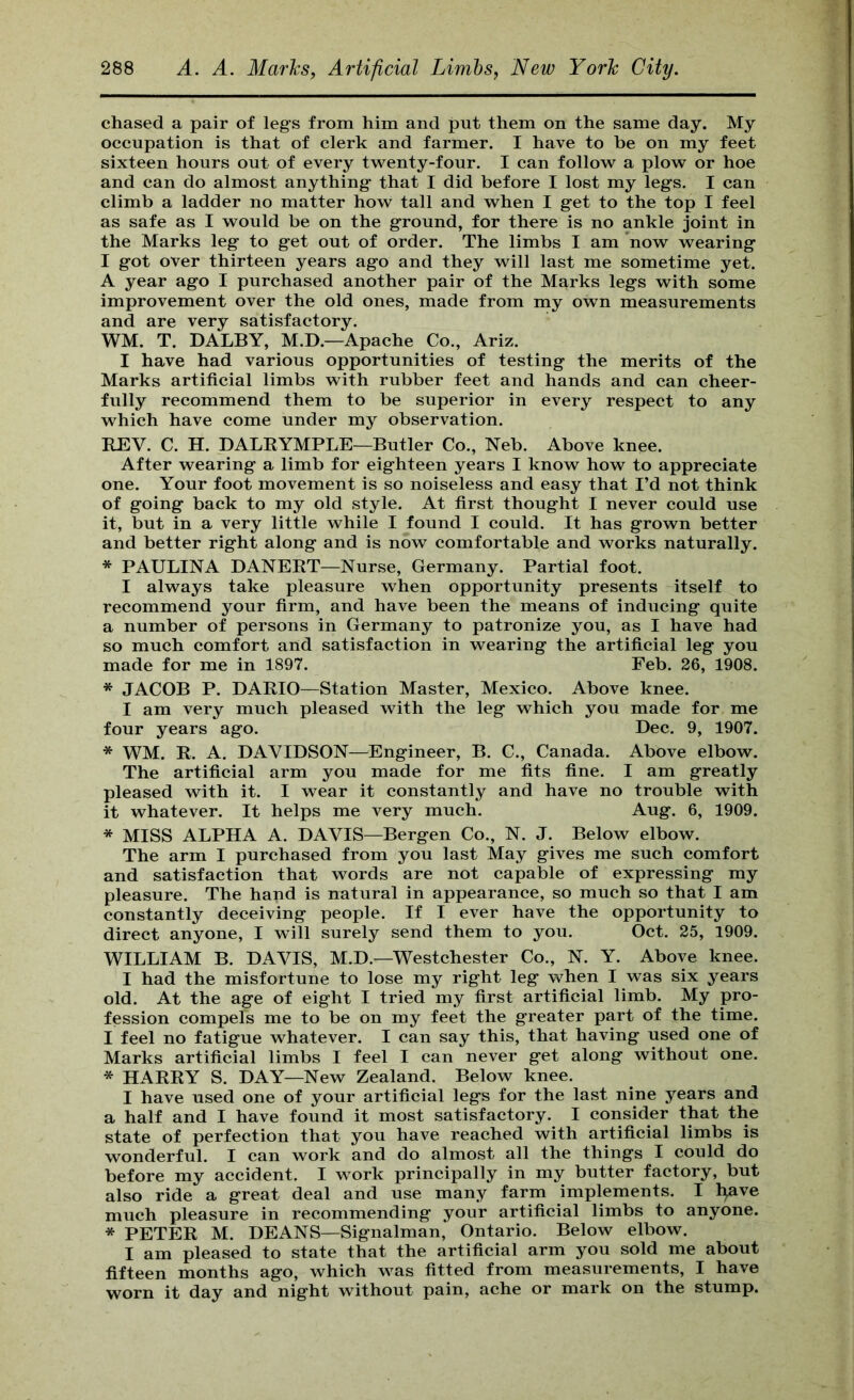 chased a pair of legs from him and put them on the same day. My occupation is that of clerk and farmer. I have to be on my feet sixteen hours out of every twenty-four. I can follow a plow or hoe and can do almost anything that I did before I lost my legs. I can climb a ladder no matter how tall and when I get to the top I feel as safe as I would be on the ground, for there is no ankle joint in the Marks leg to get out of order. The limbs I am now wearing I got over thirteen years ago and they will last me sometime yet. A year ago I purchased another pair of the Marks legs with some improvement over the old ones, made from my own measurements and are very satisfactory. WM. T. DALBY, M.D.—Apache Co., Ariz. I have had various opportunities of testing the merits of the Marks artificial limbs with rubber feet and hands and can cheer- fully recommend them to be superior in every respect to any which have come under my observation. REV. C. H. DALRYMPLE—Butler Co., Neb. Above knee. After wearing a limb for eighteen years I know how to appreciate one. Your foot movement is so noiseless and easy that I’d not think of going back to my old style. At first thought I never could use it, but in a very little while I found I could. It has grown better and better right along and is now comfortable and works naturally. * PAULINA DANERT—Nurse, Germany. Partial foot. I always take pleasure when opportunity presents itself to recommend your firm, and have been the means of inducing quite a number of persons in Germany to patronize you, as I have had so much comfort and satisfaction in wearing the artificial leg you made for me in 1897. Feb. 26, 1908. * JACOB P. DARIO—Station Master, Mexico. Above knee. I am very much pleased with the leg which you made for me four years ago. Dec. 9, 1907. * WM. R. A. DAVIDSON—Engineer, B. C., Canada. Above elbow. The artificial arm you made for me fits fine. I am greatly pleased with it. I wear it constantly and have no trouble with it whatever. It helps me very much. Aug. 6, 1909. * MISS ALPHA A. DAVIS—Bergen Co., N. J. Below elbow. The arm I purchased from you last May gives me such comfort and satisfaction that words are not capable of expressing my pleasure. The hand is natural in appearance, so much so that I am constantly deceiving people. If I ever have the opportunity to direct anyone, I will surely send them to you. Oct. 25, 1909. WILLIAM B. DAVIS, M.D.—Westchester Co., N. Y. Above knee. I had the misfortune to lose my right leg when I was six years old. At the age of eight I tried my first artificial limb. My pro- fession compels me to be on my feet the greater part of the time. I feel no fatigue whatever. I can say this, that having used one of Marks artificial limbs I feel I can never get along without one. * HARRY S. DAY—New Zealand. Below knee. I have used one of your artificial legs for the last nine years and a half and I have found it most satisfactory. I consider that the state of perfection that you have reached with artificial limbs is wonderful. I can work and do almost all the things I could do before my accident. I work principally in my butter factory, but also ride a great deal and use many farm implements. I l^ve much pleasure in recommending your artificial limbs to anyone. * PETER M. DEANS—Signalman, Ontario. Below elbow. I am pleased to state that the artificial arm you sold me about fifteen months ago, which was fitted from measurements, I have worn it day and night without pain, ache or mark on the stump.