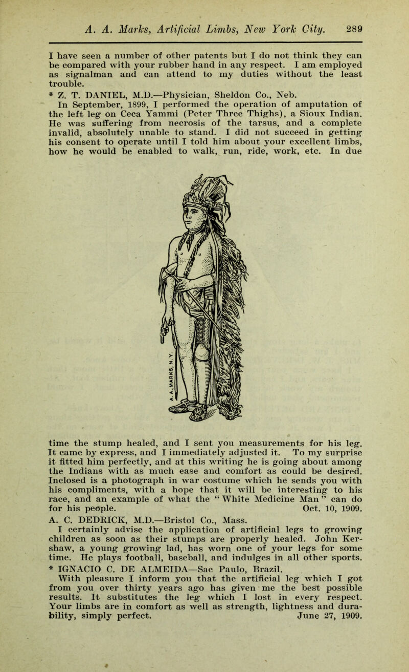 I have seen a number of other patents but I do not think they can be compared with your rubber hand in any respect. I am employed as sig-nalman and can attend to my duties without the least trouble. * Z. T. DANIEL, M.D.—Physician, Sheldon Co., Neb. In September, 1899, I performed the operation of amputation of the left leg on Ceca Yammi (Peter Three Thighs), a Sioux Indian. He was sutfering from necrosis of the tarsus, and a complete invalid, absolutely unable to stand. I did not succeed in getting his consent to operate until I told him about your excellent limbs, how he would be enabled to walk, run, ride, work, etc. In due time the stump healed, and I sent you measurements for his leg. It came by express, and I immediately adjusted it. To my surprise it fitted him perfectly, and at this writing he is going about among the Indians with as much ease and comfort as could be desired. Inclosed is a photograph in war costume which he sends you with his compliments, with a hope that it will be interesting to his race, and an example of what the “ White Medicine Man ” can do for his people. Oct. 10, 1909. A. C. DEDRICK, M.D.—Bristol Co., Mass. I certainly advise the application of artificial legs to growing children as soon as their stumps are properly healed. John Ker- shaw, a young growing lad, has worn one of your legs for some time. He plays football, baseball, and indulges in all other sports. * IGNACIO C. DE ALMEIDA—Sac Paulo, Brazil. With pleasure I inform you that the artificial leg which I got from you over thirty years ago has given me the best possible results. It substitutes the leg which I lost in every respect. Your limbs are in comfort as well as strength, lightness and dura- bility, simply perfect. June 27, 1909.