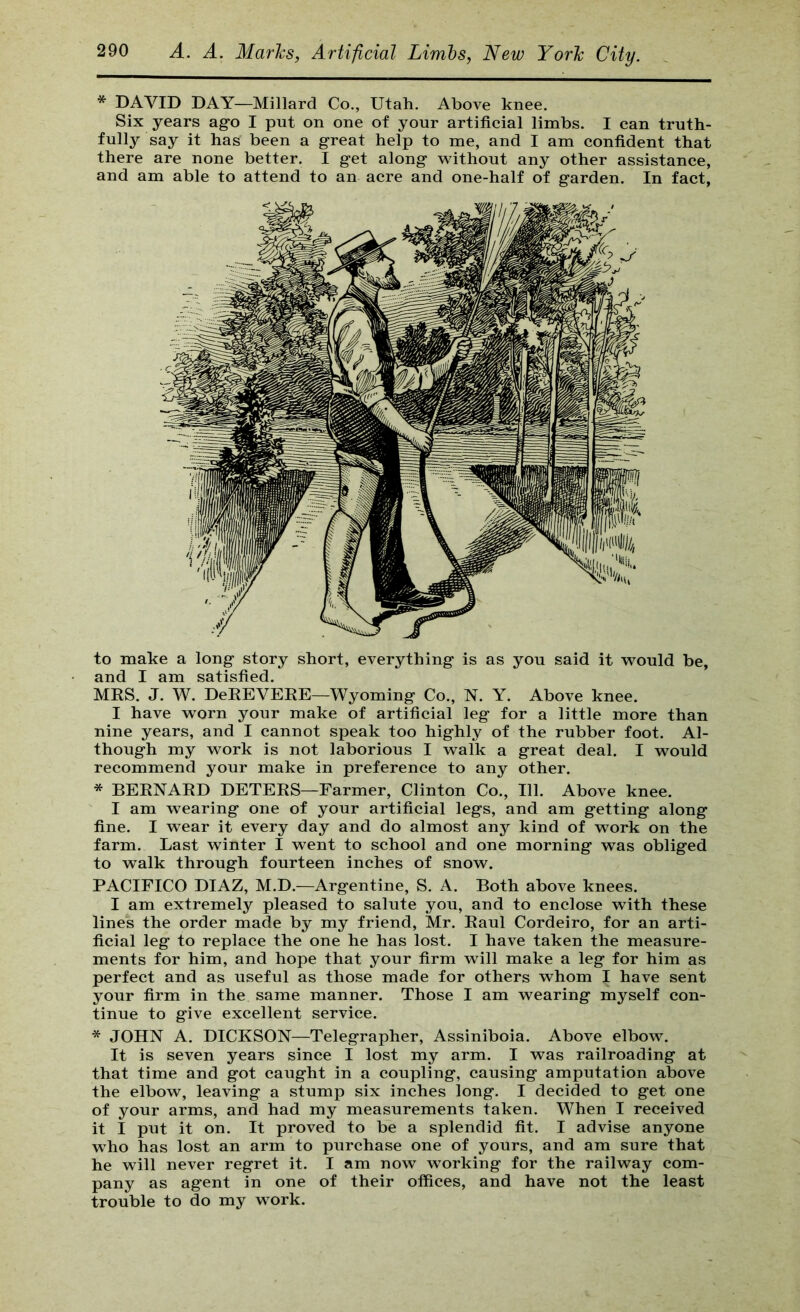 * DAVID DAY—Millard Co., Utah. Above knee. Six years ago I put on one of your artificial limbs. I can truth- fully say it has been a g-reat help to me, and I am confident that there are none better. I get along without any other assistance, and am able to attend to an acre and one-half of garden. In fact, to make a long story short, everything is as you said it would be, and I am satisfied. MRS. J. W. DeREVEEE—Wyoming Co., N. Y. Above knee. I have worn your make of artificial leg for a little more than nine years, and I cannot speak too highly of the rubber foot. Al- though my work is not laborious I walk a great deal. I would recommend your make in preference to any other. * BERNARD DETERS—Farmer, Clinton Co., 111. Above knee. I am wearing one of your artificial legs, and am getting along fine. I wear it every day and do almost any kind of work on the farm. Last winter I went to school and one morning was obliged to walk through fourteen inches of snow. PACIFICO DIAZ, M.D.—Argentine, S. A. Both above knees. I am extremely pleased to salute you, and to enclose with these lines the order made by my friend, Mr. Raul Cordeiro, for an arti- ficial leg to replace the one he has lost. I have taken the measure- ments for him, and hope that your firm will make a leg for him as perfect and as useful as those made for others whom I have sent your firm in the same manner. Those I am wearing myself con- tinue to give excellent service. * JOHN A. DICKSON—Telegrapher, Assiniboia. Above elbow. It is seven years since I lost my arm. I was railroading at that time and got caught in a coupling, causing amputation above the elbow, leaving a stump six inches long. I decided to get one of your arms, and had my measurements taken. When I received it I put it on. It proved to be a splendid fit. I advise anyone w'ho has lost an arm to purchase one of yours, and am sure that he will never regret it. I am now working for the railway com- pany as agent in one of their offices, and have not the least trouble to do my work.