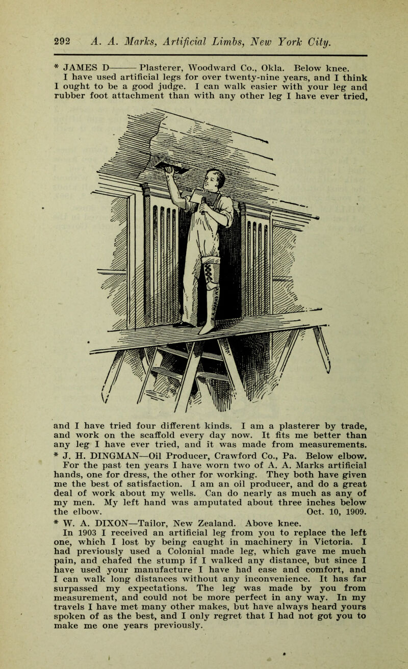 * JAMES D Plasterer, Woodward Co., Okla. Below knee. I have used artificial leg’s for over twenty-nine years, and I think I ought to be a good judge. I can walk easier with your leg and rubber foot attachment than with any other leg I have ever tried. and I have tried four different kinds. I am a plasterer by trade, and work on the scaffold every day now. It fits me better than any leg I have ever tried, and it was made from measurements. * J. H. DINGMAN—Oil Producer, Crawford Co., Pa. Below elbow. For the past ten years I have worn two of A. A. Marks artificial hands, one for dress, the other for working. They both have given me the best of satisfaction. I am an oil producer, and do a great deal of work about my wells. Can do nearly as much as any of my men. My left hand was amputated about three inches below the elbow. Oct. 10, 1909. * W. A. DIXON—Tailor, New Zealand. Above knee. In 1903 I received an artificial leg from you to replace the left one, which I lost by being caught in machinery in Victoria. I had previously used a Colonial made leg, which gave me much pain, and chafed the stump if I walked any distance, but since I have used your manufacture I have had ease and comfort, and I can walk long distances without any inconvenience. It has far surpassed my expectations. The leg was made by you from measurement, and could not be more perfect in any way. In my travels I have met many other makes, but have always heard yours spoken of as the best, and I only regret that I had not got you to make me one years previously.