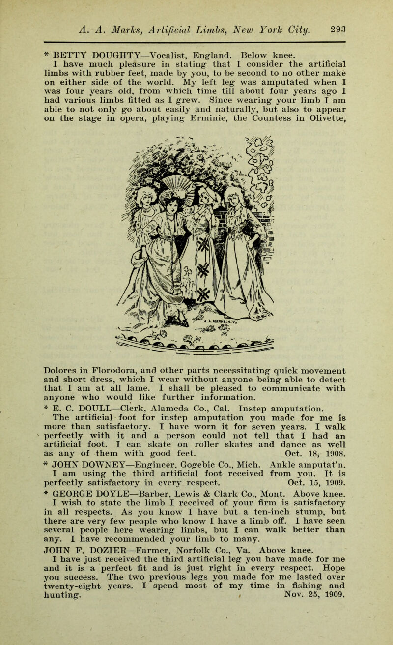 * BETTY DOUGHTY—Vocalist, England. Below knee. I have much pleasure in stating that I consider the artificial limbs with rubber feet, made by you, to be second to no other make on either side of the world. My left leg was amputated when I was four years old, from which time till about four years ago I had various limbs fitted as I grew. Since wearing your limb I am able to not only go about easily and naturally, but also to appear on the stage in opera, playing Erminie, the Countess in Olivette, Dolores in Florodora, and other parts necessitating quick movement and short dress, which I wear without anjmne being able to detect that I am at all lame. I shall be pleased to communicate with anyone who would like further information. * E. C. DOULL—Clerk, Alameda Co., Cal. Instep amputation. The artificial foot for instep amputation you made for me is more than satisfactory. I have worn it for seven years. I walk ' perfectly with it and a person could not tell that I had an artificial foot. I can skate on roller skates and dance as well as any of them with good feet. Oct. 18, 1908. * JOHN DOWNEY—Engineer, Gogebic Co., Mich. Ankle amputat’n. I am using the third artificial foot received from you. It is perfectly satisfactory in every respect. Oct. 15, 1909. * GEORGE DOYLE—Barber, Lewis & Clark Co., Mont. Above knee. I wish to state the limb I received of your firm is satisfactory in all respects. As you know I have but a ten-inch stump, but there are very few people who know I have a limb off. I have seen several people here wearing limbs, but I can walk better than any. I have recommended your limb to many. JOHN F. DOZIER—Farmer, Norfolk Co., Va. Above knee. I have just received the third artificial leg you have made for me and it is a perfect fit and is just right in every respect. Hope you success. The two previous legs you made for me lasted over twenty-eight years. I spend most of my time in fishing and hunting. Nov. 25, 1909.