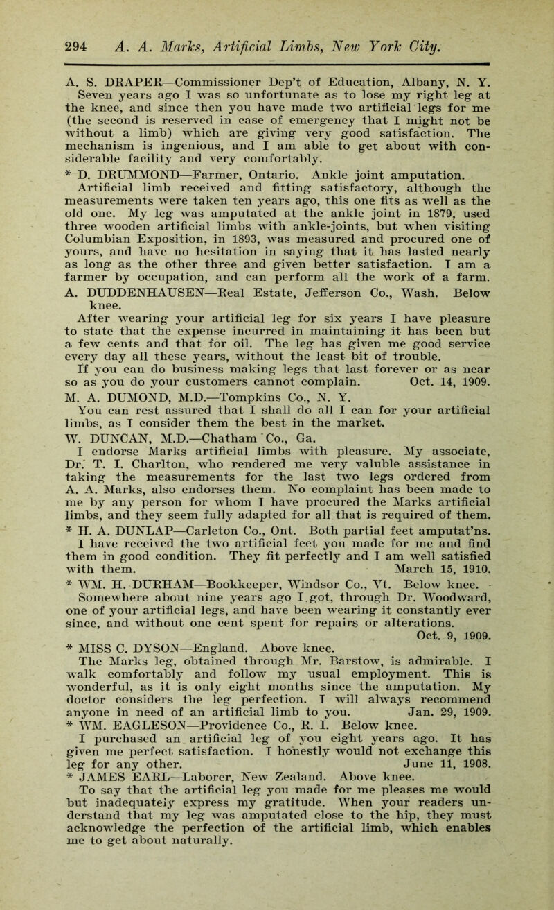 A. S. DEAPER—Commissioner Dep’t of Education, Albany, N. Y. Seven years ago I -was so unfortunate as to lose my right leg at the knee, and since then you have made two artificial'legs for me (the second is reserved in case of emergency that I might not be without a limb) which are giving very good satisfaction. The mechanism is ingenious, and I am able to get about with con- siderable facility and very comfortably. * D. DRUMMOND—Farmer, Ontario. Ankle joint amputation. Artificial limb received and fitting satisfactory, although the measurements were taken ten years ago, this one fits as well as the old one. My leg was amputated at the ankle joint in 1879, used three wooden artificial limbs with ankle-joints, but when visiting Columbian Exposition, in 1893, was measured and procured one of yours, and have no hesitation in saying that it has lasted nearly as long as the other three and given better satisfaction. I am a farmer by occupation, and can perform all the work of a farm. A. DUDDENHAUSEN—Real Estate, Jefferson Co., Wash. Below knee. After wearing your artificial leg for six years I have pleasure to state that the expense incurred in maintaining it has been but a few cents and that for oil. The leg has given me good service every day all these years, without the least bit of trouble. If you can do business making legs that last forever or as near so as you do your customers cannot complain. Oct. 14, 1909. M. A. DUMOND, M.D.—Tompkins Co., N. Y. You can rest assured that I shall do all I can for your artificial limbs, as I consider them the best in the market. W. DUNCAN, M.D.—Chatham'Co., Ga. I endorse Marks artificial limbs with pleasure. My associate, Dr.' T. I. Charlton, who rendered me very valuble assistance in taking the measurements for the last two legs ordered from A. A. Marks, also endorses them. No complaint has been made to me by any person for whom I have procured the Marks artificial limbs, and they seem fully adapted for all that is required of them. * H. A. DUNLAP—Carleton Co., Ont. Both partial feet amputat’ns. I have received the two artificial feet you made for me and find them in good condition. They fit perfectly and I am well satisfied with them. March 15, 1910. * WM. H. DURHAM—Bookkeeper, Windsor Co., Vt. Below knee. • Somewhere about nine years ago I. got, through Dr. Woodward, one of your artificial legs, and have been wearing it constantly ever since, and without one cent spent for repair^ or alterations. Oct. 9, 1909. * MISS C. DYSON—England. Above knee. The Marks leg, obtained through Mr. Barstow, is admirable. I walk comfortably and follow my usual employment. This is wonderful, as it is only eight months since the amputation. My doctor considers the leg perfection. I will always recommend anyone in need of an artificial limb to you. Jan. 29, 1909. * WM. EAGLESON—Providence Co., R. I. Below knee. I purchased an artificial leg of you eight years ago. It has given me perfect satisfaction. I honestly would not exchange this leg for any other. June 11, 1908. * JAMES EARIy—Laborer, New Zealand. Above knee. To say that the artificial leg you made for me pleases me would but inadequately express my gratitude. When your readers un- derstand that my leg was amputated close to the hip, they must acknowledge the perfection of the artificial limb, which enables me to get about naturally.