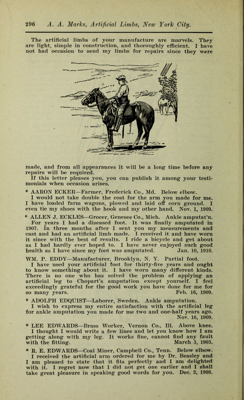 The artificial limbs of your manufacture are marvels. They are light, simple in construction, and thoroughly efficient. I have not had occasion to send my limbs for repairs since they were made, and from all appearances it will be a long time before any repairs will be required. If this letter pleases you, you can publish it among your testi- monials when occasion arises. ^ AAEON ECKEK—Farmer, Frederick Co., Md. Below elbow. I would not take double the cost for the arm you made for me. I have loaded farm wagons, plowed and laid off corn ground. I even tie my shoes with the hook and my other hand. Nov. 1, 1909. * ALLEN J. ECKLES—Grocer, Genesee Co., Mich. Ankle amputat’n. For years I had a diseased foot. It was finally amputated in 1907. In three months after I sent you my measurements and cast and had an artificial limb made. I received it and have worn it since with the best of results. I ride a bicycle and get about as I had hardly ever hoped to. I have never enjoyed such good health as I have since my foot was amputated. Jan. 10, 1910. WM. P. EDDY—Manufacturer, Brooklyn, N. Y. Partial foot. I have used your artificial foot for thirty-five years and ought to know something about it. I have worn many different kinds. There is no one who has solved the problem of applying an artificial leg to Chopart’s amputation except yourself. I feel exceedingly grateful for the good work you have done for me for so many years. Feb. 16, 1909. * ADOLPH EDQUIST—Laborer, Sweden. Ankle amputation. I wish to express my entire satisfaction with the artificial leg for ankle amputation you made for me two and one-half years ago. Nov. 16, 1909. * LEE EDWAKDS—Brass Worker, Vernon Co., 111. Above knee. I thought I would write a few lines and let you know how I am getting along with my leg. It works fine, cannot find any fault with the fitting. March 3, 1903. * K. E. EDWAEDS—Coal Miner, Campbell Co., Tenn. Below elbow. I received the artificial arm ordered for me by Dr. Beasley and I am pleased to state that it fits perfectly and I am delighted with it. I regret now that I did not get one earlier and I shall take great pleasure in speaking good words for you. Dec. 2, 1908.