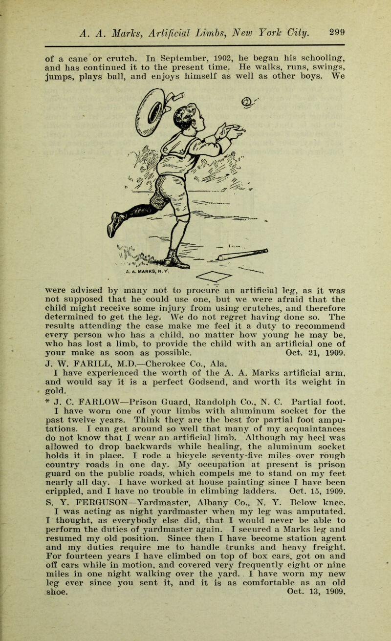 of a cane or crutch. In September, 1902, he began his schooling, and has continued it to the present time. He walks, runs, swings, jumps, plays ball, and enjoys himself as well as other boys. We were advised by many not to procure an artificial leg, as it was not supposed that he could use one, but we were afraid that the child might receive some injury from using crutches, and therefore determined to get the leg. We do not regret having done so. The results attending the case make me feel it a duty to recommend every person who has a child, no matter how young he may be, who has lost a limb, to provide the child with an artificial one of your make as soon as possible. Oct. 21, 1909. J. W. FAKILL, M.D.—Cherokee Co., Ala. I have experienced the worth of the A. A. Marks artificial arm, and would say it is a perfect Godsend, and worth its weight in gold. * J. C. FAELOW—Prison Guard, Kandolph Co., N. C. Partial foot. I have worn one of your limbs with aluminum socket for the past twelve years. Think they are the best for partial foot ampu- tations. I can get around so well that many of my acquaintances do not know that I wear an artificial limb. Although my heel was allowed to drop backwards while healing, the aluminum socket holds it in place. I rode a bicycle seventy-five miles over rough country roads in one day. My occupation at present is prison guard on the public roads, which compels me to stand on my feet nearly all day. I have worked at house painting since I have been crippled, and I have no trouble in climbing ladders. Oct. 15, 1909. S. Y. FERGUSON—Yardmaster, Albany Co., N. Y. Below knee. I was acting as night yardmaster when my leg was amputated. I thought, as everybody else did, that I would never be able to perform the duties of yardmaster again. I secured a Marks leg and resumed my old position. Since then I have become station agent and my duties require me to handle trunks and heavy freight. For fourteen years I have climbed on top of box cars, got on and off cars while in motion, and covered very frequently eight or nine miles in one night walking over the yard. I have worn my new leg ever since you sent it, and it is as comfortable as an old shoe. Oct. 13, 1909.
