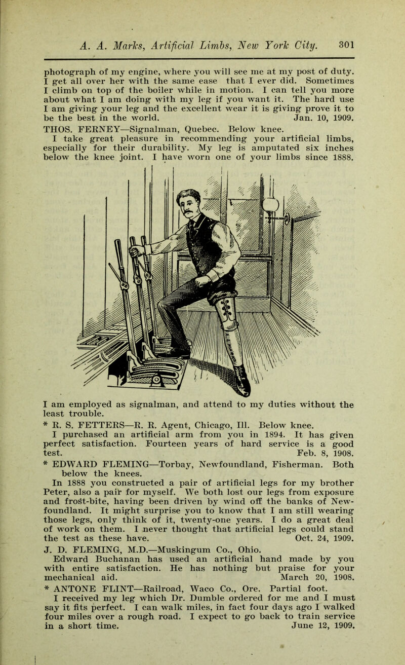 photograph of my eng'ine, where you will see me at my post of duty. I get all over her with the same ease that I ever did. Sometimes I climb on top of the boiler while in motion. I can tell you more about what I am doing with my leg if you want it. The hard use I am giving your leg and the excellent wear it is giving prove it to be the best in the world. Jan. 10, 1909. THOS. FEENEY—Signalman, Quebec. Below knee. I take great pleasure in recommending your artificial limbs, especially for their durability. My leg is amputated six inches below the knee joint. I have worn one of your limbs since 1888. I am employed as signalman, and attend to my duties without the least trouble. * K. S. FETTEKS—E. E. Agent, Chicago, 111. Below knee. I purchased an artificial arm from you in 1894. It has given perfect satisfaction. Fourteen years of hard service is a good test. Feb. 8, 1908. * EDWAED FLEMING—Torbay, Newfoundland, Fisherman. Both below the knees. In 1888 you constructed a pair of artificial legs for my brother Peter, also a pail* for myself. We both lost our legs from exposure and fro^t-bite, having been driven by wind off the banks of New- foundland. It might surprise you to know that I am still wearing those legs, only think of it, twenty-one years. I do a great deal of work on them. I never thought that artificial legs could stand the test as these have. Oct. 24, 1909. J. D. FLEMING, M.D.—Muskingum Co., Ohio. Edward Buchanan has used an artificial hand made by you with entire satisfaction. He has nothing but praise for your mechanical aid. March 20, 1908. * ANTONE FLINT—Eailroad, Waco Co., Ore. Partial foot. I received my leg which Dr. Dumble ordered for me and I must say it fits perfect. I can walk miles, in fact four days ago I walked four miles over a rough road. I expect to go back to train service in a short time. June 12, 1909.
