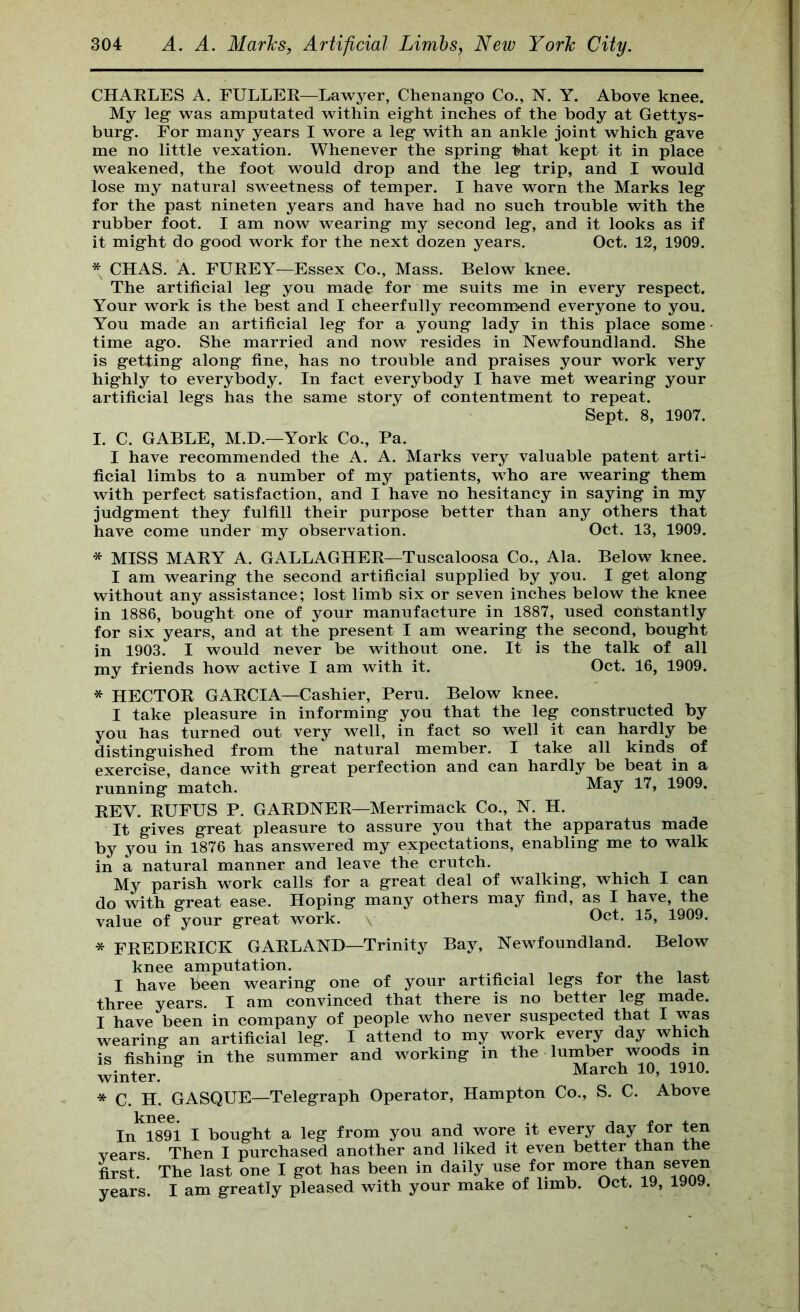 CHAKLES A. EULLEE—Lawyer, Chenang-o Co., N. Y. Above knee. My leg- was amputated within eig-ht inches of the body at Gettys- burg-. For many years I wore a leg- with an ankle joint which g-ave me no little vexation. Whenever the spring ^hat kept it in place weakened, the foot would drop and the leg trip, and I would lose my natural sweetness of temper. I have worn the Marks leg for the past nineten years and have had no such trouble with the rubber foot. I am now wearing my second leg, and it looks as if it might do good work for the next dozen years. Oct. 12, 1909. * CHAS. A. FUEEY—Essex Co., Mass. Below knee. The artificial leg you made for me suits me in every respect. Your work is the best and I cheerfully recomm?end everyone to you. You made an artificial leg for a young lady in this place some time ago. She married and now resides in Newfoundland. She is getting along fine, has no trouble and praises your work very highly to everybody. In fact everybody I have met wearing your artificial legs has the same story of contentment to repeat. Sept. 8, 1907. I. C. GABLE, M.D.—York Co., Pa. I have recommended the A. A. Marks very valuable patent arti- ficial limbs to a number of my patients, who are wearing them with perfect satisfaction, and I have no hesitancy in saying in my judgment they fulfill their purpose better than any others that have come under my observation. Oct. 13, 1909. * MISS MAEY A. GALLAGHEE—Tuscaloosa Co., Ala. Below knee. I am wearing the second artificial supplied by you. I get along without any assistance; lost limb six or seven inches below the knee in 1886, bought one of your manufacture in 1887, used constantly for six years, and at the present I am wearing the second, bought in 1903. I would never be without one. It is the talk of all my friends how active I am with it. Oct. 16, 1909. * HECTOE GAECIA—Cashier, Peru. Below knee. I take pleasure in informing you that the leg constructed by you has turned out very well, in fact so well it can hardly be distinguished from the natural member. I take all kinds of exercise, dance with great perfection and can hardly be beat in a running match. May 17, 1909. EEV. EUFUS P. GAEDNEE—Merrimack Co., N. H. It gives great pleasure to assure you that the apparatus made by you in 1876 has answered my expectations, enabling me to walk in a natural manner and leave the crutch. My parish work calls for a great deal of walking, which I can do with great ease. Hoping many others may find, as I have, the value of your great work. Oct. 15, 1909. * FEEDEEICK GAEL AND—Trinity Bay, Newfoundland. Below knee amputation. 4.1, i + I have been wearing one of your artificial legs tor the last three years. I am convinced that there is no better leg made. I have been in company of people who never suspected that I was wearing an artificial leg. I attend to my work every day which is fishing in the summer and working in the lumber woods in winter. * C. H. GASQUE—Telegraph Operator, Hampton Co., S. C. Above kn00 In 1891 I bought a leg from you and wore it every day for ten years. Then I purchased another and liked it even better than the first. The last one I got has been in daily use for more than seven years. I am greatly pleased with your make of limb. Oct. 19, 19U9.