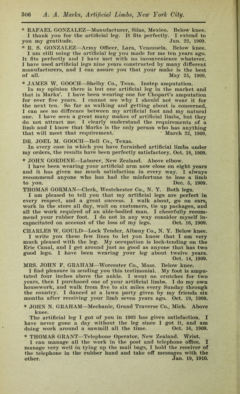 * EAFAEL GONZALEZ—Manufacturer, Silas, Mexico. Below knee. I thank you for the artificial leg-. It fits perfectly. I extend to you my gratitude. Jan. 22, 1909. * E. S. GONZALEZ—Army Officer, Lara, Venezuela. Below knee. I am still using the artificial leg you made for me ten years ago. It fits perfectly and I have met with no inconvenience whatever. I have used artificial legs nine years constructed by many different manufacturers, and I can assure you that your make is the best of all. May 25, 1909. * JAMES W. GOOCH—Shelby Co., Tenn. Instep amputation. In my opinion there is but one artificial leg in the market and that is Marks’. I have been wearing one for Chopart’s amputation for over five years. I cannot see why I should not wear it for the next ten. So far as walking and getting about is concerned, I can see no diffrence between my artificial foot and my natural one. I have seen a great many makes of artificial limbs, but they do not attract me. I clearly understand the requirements of a limb and I know that Marks is the only person who has anything that will meet that requirement. March 22, 1909. DE. JOEL M. GOOCH—Bell Co., Texas. In every case in which you have furnished artificial limbs under my orders, the results have been perfectly satisfactory. Oct. 18, 1909. * JOHN GOEDINE—Laborer, New Zealand. Above elbow. I have been wearing your artificial arm now close on eight years and it has given me much satisfaction in every way. I always recommend anyone who has had the misfortune to lose a limb to you. Dec. 5, 1909. THOMAS GOEMAN—Clerk, Westchester Co., N. Y. Both legs. I am pleased to tell you that my artificial legs are perfect in every respect, and a great success. I walk about, go on cars, work in the store all day, wait on customers, tie up packages, and all the work required of an able-bodied man. I cheerfully recom- mend your rubber foot. I do not in any way consider myself in- capacitated on account of the loss of my legs. Oct. 16, 1909. CHAELES W. GOULD—Lock Tender, Albany Co., N. Y. Below knee. I write you these few lines to let you know that I am very much pleased with the leg. My occupation is lock-tending on the Erie Canal, and I get around just as good as anyone that has two good legs. I have been wearing your leg about twelve years. Oct. 14, 1909. MES. JOHN F. GEAHAM—Worcester Co., Mass. Below knee. I find pleasure in sending you this testimonial. My foot is ampu- tated four inches above the ankle. I went on crutches for two years, then I purchased one of your artificial limbs. I do my own housework, and walk from five to six miles every Sunday through the country. I danced at a lawn party given by my friends six months after receiving your limb seven years ago. Oct. 19, 1909. * JOHN N. GEAHAM—Mechanic, Grand Traverse Co., Mich. Above knee. The artificial leg I got of you in 1903 has given satisfaction. I have never gone a day without the leg since I got it, and am doing work around a sawmill all the time. Oct. 16, 1909. * THOMAS GEANT—Telephone Operator, New Zealand. Wrist. I can manage all the work in the post and telephone office. I manage very well in tying up the mail bags, I hold the receiver of the telephone in the rubber hand and take off messages with the other. Jan. 19, 1910.