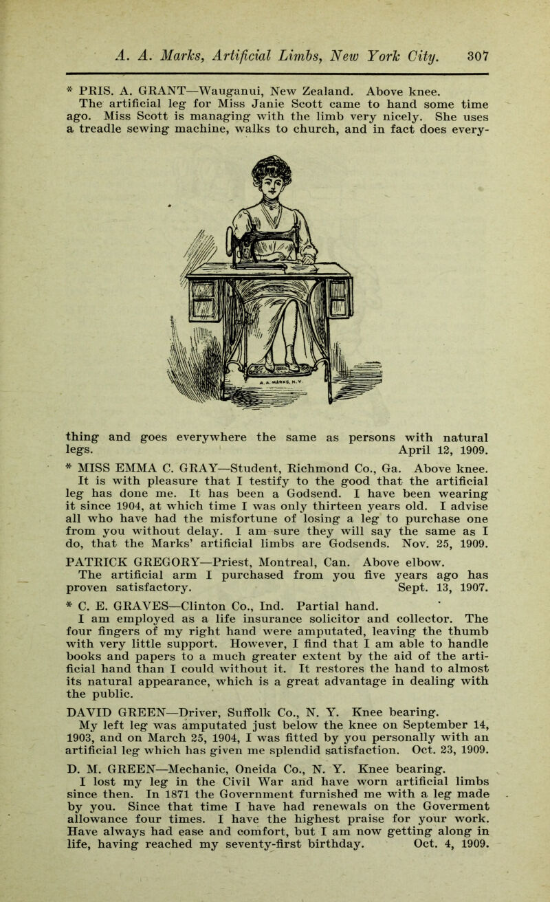 * PRIS. A. GRANT—Wauganui, New Zealand. Above knee. The artificial leg for Miss Janie Scott came to hand some time ago. Miss Scott is managing with the limb very nicely. She uses a treadle sewing machine, walks to church, and in fact does every- thing and goes everywhere the same as persons with natural legs. April 12, 1909. * MISS EMMA C. GRAY—Student, Richmond Co., Ga. Above knee. It is with pleasure that I testify to the good that the artificial leg has done me. It has been a Godsend. I have been wearing it since 1904, at which time I was only thirteen years old. I advise all who have had the misfortune of losing a leg to purchase one from you without delay. I am-sure they will say the same as I do, that the Marks’ artificial limbs are Godsends. Nov. 25, 1909. PATRICK GREGORY—Priest, Montreal, Can. Above elbow. The artificial arm I purchased from you five years ago has proven satisfactory. Sept. 13, 1907. * C. E. GRAVES—Clinton Co., Ind. Partial hand. I am employed as a life insurance solicitor and collector. The four fingers of my right hand were amputated, leaving the thumb with very little support. However, I find that I am able to handle books and papers to a much greater extent by the aid of the arti- ficial hand than I could without it. It restores the hand to almost its natural appearance, which is a great advantage in dealing with the public. DAVID GREEN—Driver, Suffolk Co., N. Y. Knee bearing. My left leg was amputated just below the knee on September 14, 1903, and on March 25, 1904, I was fitted by you personally with an artificial leg which has given me splendid satisfaction. Oct. 23, 1909. D. M. GREEN—Mechanic, Oneida Co., N. Y. Knee bearing. I lost my leg in the Civil War and have worn artificial limbs since then. In 1871 the Government furnished me with a leg made by you. Since that time I have had renewals on the Goverment allowance four times. I have the highest praise for your work. Have always had ease and comfort, but I am now getting along in life, having reached my seventy-first birthday. Oct. 4, 1909.