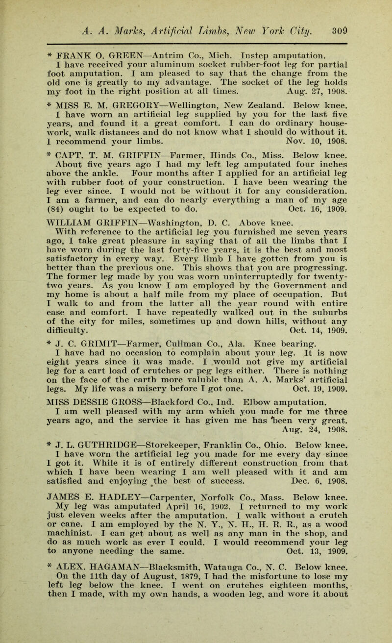 * FKANK O. GREEN—Antrim Co., Mich, Instep amputation. I have received your aluminum socket rubber-foot leg for partial foot amputation. I am pleased to say that the change from the old one is greatly to my advantage. The socket of the leg holds my foot in the right position at all times. Aug. 27, 1908. * MISS E. M. GREGORY—Wellington, New Zealand. Below knee. I have worn an artificial leg supplied by you for the last five years, and found it a great comfort. I can do ordinary house- work, walk distances and do not know what I should do without it. I recommend your limbs. Nov. 10, 1908. * CAPT. T. M. GRIFFIN—Farmer, Hinds Co., Miss. Below knee. About five years ago I had my left leg amputated four inches above the ankle. Four months after I applied for an artificial leg with rubber foot of your construction. I have been wearing the leg ever since. I would not be without it for any consideration. I am a farmer, and can do nearly everything a man of my age (84) ought to be expected to do. Oct. 16, 1909. WILLIAM GRIFFIN—Washington, D, C. Above knee. With reference to the artificial leg you furnished me seven years ago, I take great pleasure in saying that of all the limbs that I have worn during the last forty-five years, it is the best and most satisfactory in every way. Every limb I have gotten from you is better than the previous one. This shows that you are progressing. The former leg made by you was worn uninterruptedly for twenty- two years. As you know I am employed by the Government and my home is about a half mile from my place of occupation. But I walk to and from the latter all the year round with entire ease and comfort. I have repeatedly walked out in the suburbs of the city for miles, sometimes up and down hills, without any difficulty. Oct. 14, 1909. * J. C. GRIMIT—Farmer, Cullman Co., Ala. Knee bearing. I have had no occasion to complain about your leg. It is now eight years since it was made. I would not give my artificial leg for a cart load of crutches or peg legs either. There is nothing on the face of the earth more valuble than A. A. Marks’ artificial legs. My life was a misery before I got one. Oct. 19, 1909. MISS BESSIE GROSS—Blackford Co., Ind. Elbow amputation. I am well pleased with my arm which you made for me three years ago, and the service it has given me has Ibeen very great. Aug. 24, 1908. * J. L. GUTHRIDGE—Storekeeper, Franklin Co., Ohio. Below knee. I have worn the artificial leg you made for me every day since I got it. While it is of entirely different construction from that which I have been wearing I am well pleased with it and am satisfied and enjoying ^the best of success. Dec. 6, 1908. JAMES E. HADLEY—Carpenter, Norfolk Co., Mass. Below knee. My leg was amputated April 16, 1902. I returned to my work just eleven weeks after the amputation. I walk without a crutch or cane. I am employed by the N. Y., N. H., H. R. R., as a wood machinist. I can get about as well as any man in the shop, and do as much work as ever I could. I would recommend your leg to anyone needing the same. Oct. 13, 1909. * ALEX. HAGAMAN—Blacksmith, Watauga Co., N. C. Below knee. On the 11th day of August, 1879, I had the misfortune to lose my left leg below the knee. I went on crutches eighteen months, then I made, with my own hands, a wooden leg, and wore it about