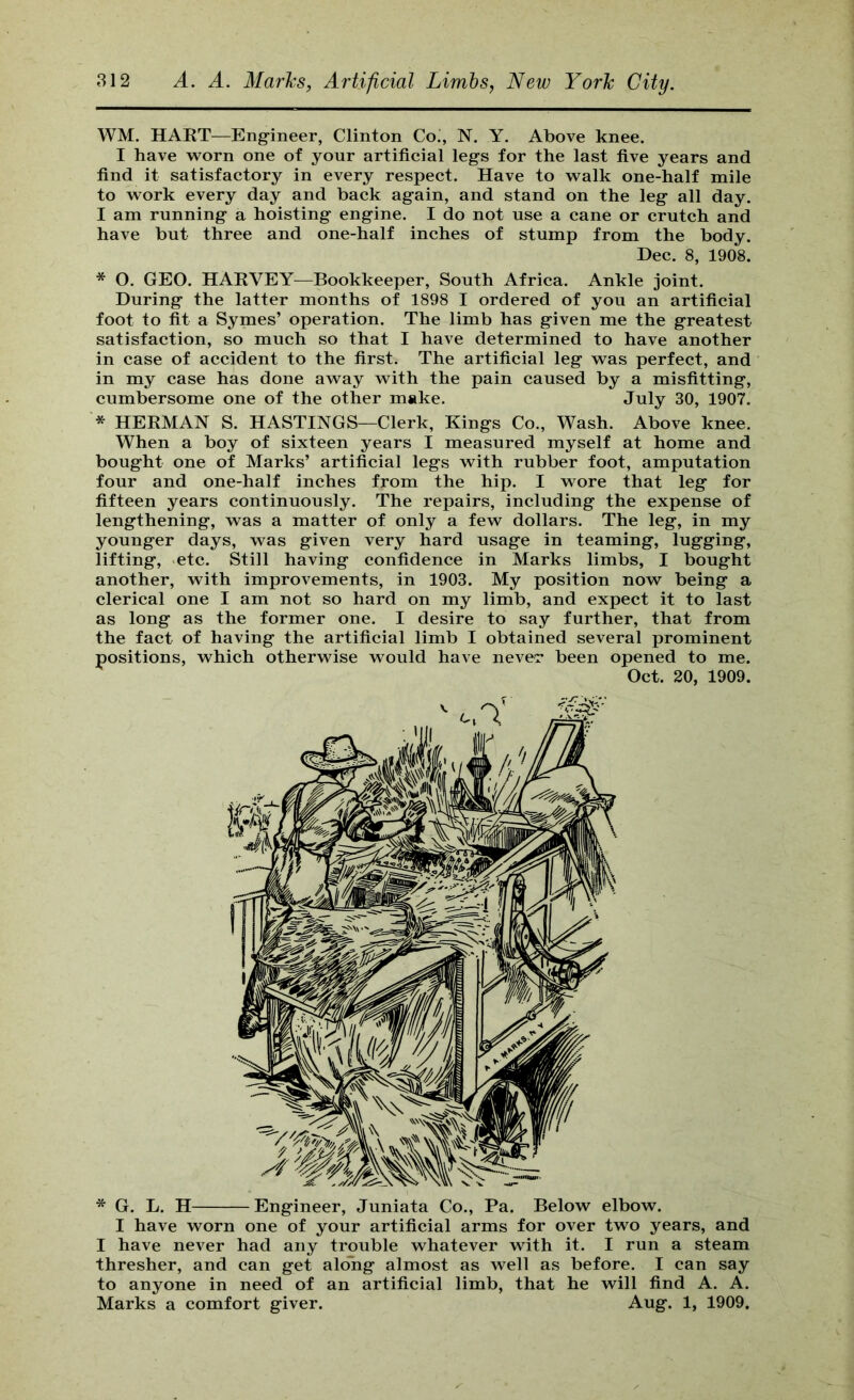 WM. HAKT—Engineer, Clinton Co’, N. Y. Above knee. I have worn one of your artificial legs for the last five years and find it satisfactory in every respect. Have to walk one-half mile to work every day and back again, and stand on the leg all day. I am running a hoisting engine. I do not use a cane or crutch and have but three and one-half inches of stump from the body. Dec. 8, 1908. * O. GEO. HARVEY—Bookkeeper, South Africa. Ankle joint. During the latter months of 1898 I ordered of you an artificial foot to fit a Symes’ operation. The limb has given me the greatest satisfaction, so much so that I have determined to have another in case of accident to the first. The artificial leg was perfect, and in my case has done away with the pain caused by a misfitting, cumbersome one of the other make. July 30, 1907. * HERMAN S. HASTINGS—Clerk, Kings Co., Wash. Above knee. When a boy of sixteen years I measured myself at home and bought one of Marks’ artificial legs with rubber foot, amputation four and one-half inches from the hip. I wore that leg for fifteen years continuously. The repairs, including the expense of lengthening, was a matter of only a few dollars. The leg, in my younger days, was given very hard usage in teaming, lugging, lifting, etc. Still having confidence in Marks limbs, I bought another, with improvements, in 1903. My position now being a clerical one I am not so hard on my limb, and expect it to last as long as the former one. I desire to say further, that from the fact of having the artificial limb I obtained several prominent positions, which otherwise would have neve'r been opened to me. Oct. 20, 1909. * G. L. H Engineer, Juniata Co., Pa. Below elbow. I have worn one of your artificial arms for over two years, and I have never had any trouble whatever with it. I run a steam thresher, and can get along almost as well as before. I can say to anyone in need of an artificial limb, that he will find A. A. Marks a comfort giver. Aug. 1, 1909.