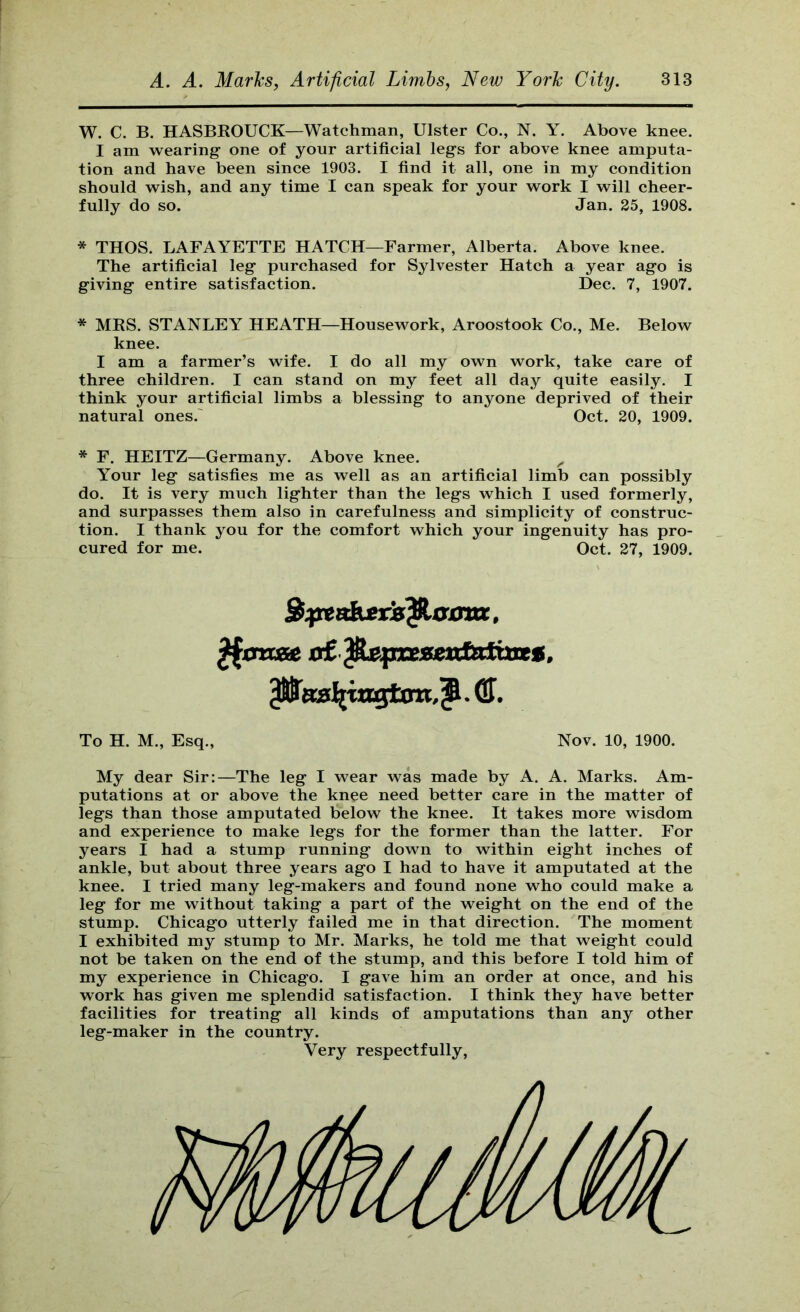 W. C. B. HASBROUCK—Watchman, Ulster Co., N. Y. Above knee. I am wearing one of your artificial legs for above knee amputa- tion and have been since 1903. I find it all, one in my condition should wish, and any time I can speak for your work I will cheer- fully do so. Jan. 25, 1908. * THOS. LAFAYETTE HATCH—Farmer, Alberta. Above knee. The artificial leg purchased for Sylvester Hatch a year ago is giving entire satisfaction. Dec. 7, 1907. * MRS. STANLEY HEATH—Housework, Aroostook Co., Me. Below knee. I am a farmer’s wife. I do all my own work, take care of three children. I can stand on my feet all day quite easily. I think your artificial limbs a blessing to anyone deprived of their natural ones.' Oct. 20, 1909. * F. HEITZ—Germany. Above knee. ^ Your leg satisfies me as well as an artificial limb can possibly do. It is very much lighter than the legs which I used formerly, and surpasses them also in carefulness and simplicity of construc- tion. I thank you for the comfort which your ingenuity has pro- cured for me. Oct. 27, 1909. xi£pLepxesxxdaimet. . (H. To H. M., Esq., Nov. 10, 1900. My dear Sir:—The leg I wear was made by A. A. Marks. Am- putations at or above the knee need better care in the matter of legs than those amputated below the knee. It takes more wisdom and experience to make legs for the former than the latter. For years I had a stump running down to within eight inches of ankle, but about three years ago I had to have it amputated at the knee. I tried many leg-makers and found none who could make a leg for me without taking a part of the weight on the end of the stump. Chicago utterly failed me in that direction. The moment I exhibited my stump to Mr. Marks, he told me that weight could not be taken on the end of the stump, and this before I told him of my experience in Chicago. I gave him an order at once, and his work has given me splendid satisfaction. I think they have better facilities for treating all kinds of amputations than any other leg-maker in the country. Very respectfully.