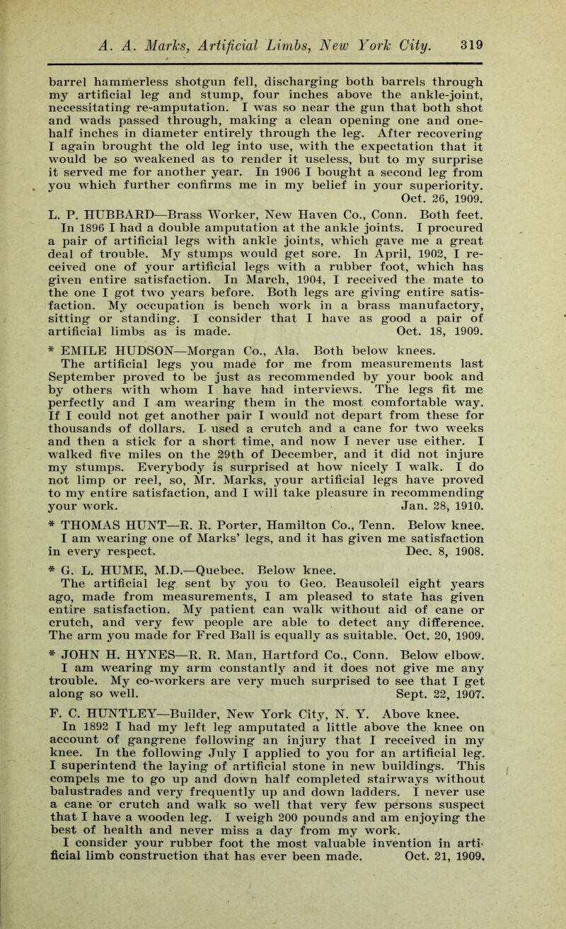 barrel hamrnerless shotgun fell, discharging both barrels through my artificial leg and stump, four inches above the ankle-joint, necessitating re-amputation. I w^as so near the gun that both shot and wads passed through, making a clean opening one and one- half inches in diameter entirely through the leg. After recovering I again brought the old leg into use, with the expectation that it would be so weakened as to render it useless, but to my surprise it served me for another year. In 1906 I bought a second leg from you which further confirms me in my belief in your superiority. Oct. 26, 1909. L. P. HUBBAED—Brass Worker, New Haven Co., Conn. Both feet. In 1896 I had a double amputation at the ankle joints. I procured a pair of artificial legs with ankle joints, which gave me a great deal of trouble. My stumps would get sore. In April, 1902, I re- ceived one of your artificial legs with a rubber foot, which has given entire satisfaction. In March, 1904, I received the mate to the one I got two years before. Both legs are giving entire satis- faction. My occupation is bench work in a brass manufactory, sitting or standing. I consider that I have as good a pair of artificial limbs as is made. Oct. 18, 1909. * EMILE HUDSON—Morgan Co., Ala. Both below knees. The artificial legs you made for me from measurements last September proved to be just as recommended by your book and by others with whom I have had interviews. The legs fit me perfectly and I um wearing them in the most comfortable way. If I could not get another pair I would not depart from these for thousands of dollars. L used a crutch and a cane for two weeks and then a stick for a short time, and now I never use either. I walked five miles on the 29th of December, and it did not injure my stumps. Everybody is surprised at how nicely I walk. I do not limp or reel, so, Mr. Marks, your artificial legs have proved to my entire satisfaction, and I will take pleasure in recommending your work. Jan. 28, 1910. * THOMAS HUNT—E. E. Porter, Hamilton Co., Tenn. Below knee. I am wearing one of Marks’ legs, and it has given me satisfaction in every respect. Dec. 8, 1908. * G. L. HUME, M.D.—Quebec. Below knee. The artificial leg sent by you to Geo. Beausoleil eight years ago, made from measurements, I am pleased to state has given entire satisfaction. My patient can walk without aid of cane or crutch, and very few people are able to detect any difference. The arm you made for Fred Ball is equally as suitable. Oct. 20, 1909. * JOHN H. HYNES—E. E. Man, Hartford Co., Conn. Below elbow. I am wearing my arm constantly and it does not give me any trouble. My co-workers are very much surprised to see that I get along so well. Sept. 22, 1907. F. C. HUNTLEY—Builder, New York City, N. Y. Above knee. In 1892 I had my left leg amputated a little above the knee on account of gangrene following an injury that I received in my knee. In the following July I applied to you for an artificial leg. I superintend the laying of artificial stone in new buildings. This compels me to go up and down half completed stairways without balustrades and very frequently up and down ladders. I never use a cane or crutch and walk so well that very few persons suspect that I have a wooden leg. I weigh 200 pounds and am enjoying the best of health and never miss a day from my work. I consider your rubber foot the most valuable invention in arti« ficial limb construction that has ever been made. Oct. 21, 1909.