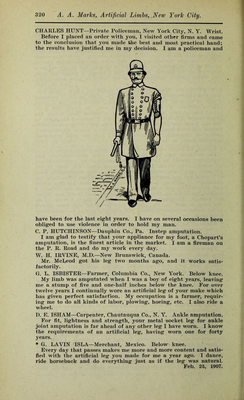 CHARLES HUNT—Private Policeman, New York City, N. Y. Wrist. Before I placed an order with you, I visited other firms and came to the conclusion that you made the best and most practical hand; the results have justified me in my decision. I am a policeman and have been for the last eight years. I have on several occasions been obliged to use violence in order to hold my man. C. P. HUTCHINSON—Dauphin Co., Pa. Instep amputation. I am glad to testify that your appliance for my foot, a Chopart’s amputation, is the finest article in the market. I am a fireman on the P. R. Road and do my work every day. W. H. IRVINE, M.D.—New Brunswick, Canada. Mr. McLeod got his leg two months ago, and it works satis- factorily. G. L. ISBISTER—Farmer, Columbia Co., New York. Below knee. My limb was amputated when I was a boy of eight years, leaving me a stump of five and one-half inches below the knee. For over twelve years I continually wore an artificial leg of your make which has given perfect satisfaction. My occupation is a farmer, requir- ing me to do all kinds of labor, plowing, hoeing, etc. I also ride a wheel. D, E. ISHAM—Carpenter, Chautauqua Co., N. Y. Ankle amputation. For fit, lightness and strength, your metal socket leg for ankle joint amputation is far ahead of any other leg I have worn. I know the requirements of an artificial leg, having worn one for forty years. * G. LAVIN ISLA—Merchant, Mexico. Below knee. Every day that passes makes me more and more content and satis- fied with the artificial leg you made for me a year ago. I dance, ride horseback and do everything just as if the leg was natural. Feb. 25, 1907.