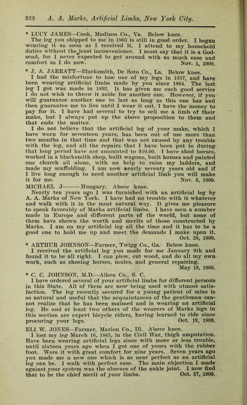 * LUCY JAMES—Cook, Madison Co., Va. Below knee. The leg you shipped to me' in 1903 is still in good order. I began wearing it as soon as I received it. I attend to my household duties without the^least inconvenience. I must say that it is a God- send, for I never expected to get around with as much ease and comfort as I do now. Nov. 1 1909. * J. A. JARRATT—Blacksmith, Be Soto Co., La. Below knee. I had the misfortune to lose one of my legs in 1857, and have been wearing artificial limbs made by you since 1864. The last leg I got was made in 1892. It has given me such good service I do not wish to throw it aside for another one. However, if you will guarantee another one to last as long as this one has and then guarantee me to live until I wear it out, I have the money to pay for it. I have had several to try to sell me a limb of their make, but I always put up the above proposition to them and that ends the matter. I do not believe that the artificial leg of your make, which I have worn for seventeen years, has been out of use more than two months in that time and that was not caused by any trouble with the leg, and all the repairs that I have been put to during that long period have not amounted to $10.00. I have shod horses, worked in a blacksmith shop, built wagons, built houses and painted one church all alone, with no help to raise my ladders, and made my scaffolding. I am now nearly seventy years old and if I live long enough to need another artificial limb you will make it for me. Nov. 8, 1909. MICHAEL J Hungary. Above knee. Nearly ten years ago I was furnished with an artificial leg by A. A. Marks of New York. I have had no trouble with it whatever and walk with it in the most natural way. It gives me pleasure to speak favorably of Marks artificial limbs. I have seen a number made in Europe and different parts of the world, but none of them have shown the worth and merits of those constructed by Marks. I am on my artificial leg all the time and it has to be a good one to hold me up and meet the demands I make upon it. Oct. 29, 1909. * ARTHUR JOHNSON—Farmer, Twigg Co., Ga.' Below knee. I received the artificial leg you made for me January 9th and found it to be all right. I can plow, cut wood, and do all my own work, such as shoeing horses, mules, and general repairing. May 18, 1908. * C. C. JOHNSON, M.D.—Aiken Co., S. C. I have ordered several of your artificial limbs for different person's in this State. All of them are now being used with utmost satis- faction. The leg recently secured for a young patient of mine is so natural and useful that the acquaintances of the gentleman can- not realize that he has been maimed and is wearing an artificial leg. He and at least two others of the wearers of Marks legs in this section are expert bicycle riders, having learned to ride since procuring your legs. Oct. 19, 1909. ELI W. JONES—Farmer, Marion Co., 111. Above knee. I lost my leg March 16, 1865, in the Civil War, thigh amputation. Have been wearing artificial legs since with more or less trouble, until sixteen years ago when I got one of yours with the rubber foot. Wore it with great comfort for nine years. Seven years ago you made me a new one which is as near perfect as an artificial leg can be. I walk with perfect ease. The main objection I made against your system was the absence of the ankle joint. I now find that to be the chief merit of your limbs. Oct. 27, 1909.