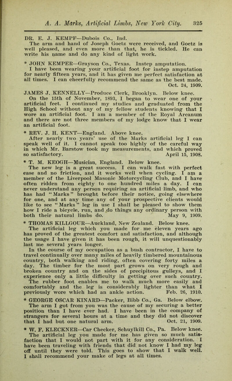 DR. E. J. KEMPF—Dubois Co., Ind. The arm and hand of Joseph Goetz were received, and Goetz is well pleased, and even more than that, he is tickled. He can write his name and do any kind of light work. * JOHJ^ KEMPER—Grayson Co., Texas. Instep amputation. I have been wearing your artificial foot for instep amputation for nearly fifteen years, and it has given me perfect satisfaction at all times. I can cheerfully recommend the same as the best made. Oct. 24, 1909. JAMES J. KENNELLY—Produce Clerk, Brooklyn. Below knee. On the 15th of November, 1893, I began to wear one of your artificial feet. I continued my studies and graduated from the High School without any of my fellow students knowing that I wore an artificial foot. I am a member of the Royal Arcanum and there are not three members of my lodge know that I wear an artificial foot. * REV. J. H. KENT—England. Above knee. After nearly two years’ use of the Marks artificial leg I can speak well of it. I cannot speak too highly of the careful way in which Mr. Barstow took my measurements, and which proved so satisfactory. April 15, 1908. * T. M. KEOGH—^^Musician, England. Below knee. The new leg is a great success. I can walk fast with perfect ease and no friction, and it works well when cycling. I am a member of the Liverpool Masonic Motorcycling Club, and I have often ridden from eighty to one hundred miles a day. I can never understand any person requiring an artificial limb, and who has had “ Marks ” brought before their notice, going elsewhere for one, and at any time any of your prospective clients would like to see “ Marks ” leg in use I shall be pleased to show them how I ride a bicycle, run, and do things any ordinary person with both their natural limbs do. May 9, 1909. * THOMAS KILLGOUR—Auckland, New Zealand. Below knee. The artificial leg which you made for me eleven years ago has proved of the greatest comfort and satisfaction, and although the usage I have given it has been rough, it will unquestionably last me several years longer. In the course of my occupation as a bush contractor, I have to travel continually over many miles of heavily timbered mountainous country, both walking and riding, often covering forty miles a day. The timber for the most part grows on very rough and broken country and on the sides of precipitous gulleys, and I experience only a little difficulty in getting over such country. The rubber foot enables me to walk much more easily and comfortably and the leg is considerably lighter than what I previously wore which had an ankle action. Feb. 26, 1910. * GEORGE OSCAR KINARD—Packer, Bibb Co., Ga. Below elbow. The arm I got from you was the cause of my securing a better position than I have ever had. I have been in the company of strangers for several hours at a time and they did not discover that I had but one natural arm. Oct. 21, 1909. * W. F. KLECKNER—Car Checker, Schuylkill Co., Pa. Below knee. The artificial leg you made for me has given so much satis- faction that I would not part with it for any consideration. I have been traveling with friends that did not know I had my leg off until they were told. This goes to show that I walk well. I shall recommend your make of legs at all times.