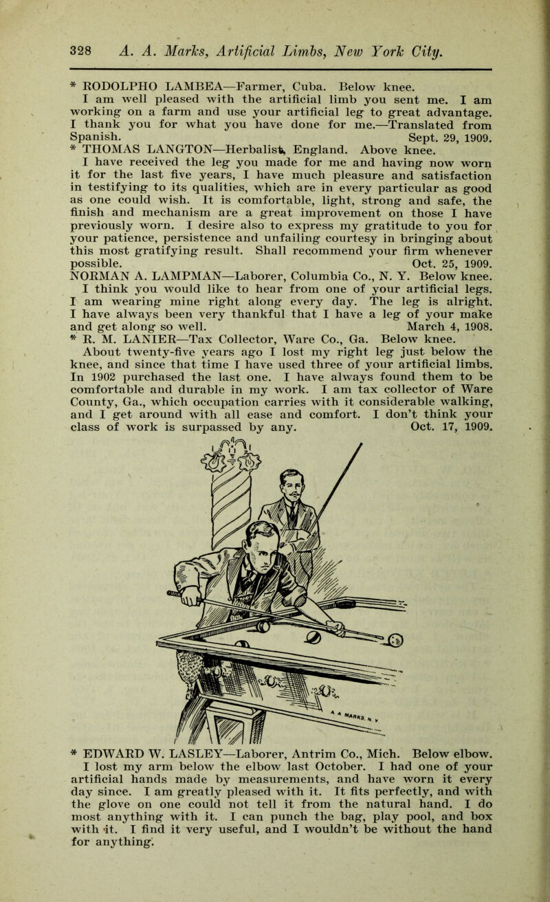 * KODOLPHO LAMBEA—Farmer, Cuba. Below knee. I am well pleased with the artificial limb you sent me. I am working- on a farm and use your artificial leg to great advantage. I thank you for what you have done for me.—Translated from Spanish. Sept. 29, 1909. * THOMAS LANGTON—Herbalisti, England. Above knee. I have received the leg you made for me and having now worn it for the last five years, I have much pleasure and satisfaction in testifying to its qualities, which are in every particular as good as one could wish. It is comfortable, light, strong and safe, the finish and mechanism are a great improvement on those I have previously worn. I desire also to express my gratitude to you for your patience, persistence and unfailing courtesy in bringing about this most gratifying result. Shall recommend your firm whenever possible. Oct. 25, 1909. NOKMAN A. LAMPMAN—Laborer, Columbia Co., N. Y. Below knee. I think you would like to hear from one of your artificial legs. I am wearing mine right along every day. The leg is alright. I have always been very thankful that I have a leg of your make and get along so well. March 4, 1908. ^ R. M. LANIER—Tax Collector, Ware Co., Ga. Below knee. About twenty-five years ago I lost my right leg just below the knee, and since that time I have used three of your artificial limbs. In 1902 purchased the last one. I have always found them to be comfortable and durable in my work. I am tax collector of Ware County, Ga., which occupation carries with it considerable walking, and I get around with all ease and comfort. I don’t think your class of work is surpassed by any. Oct. 17, 1909. * EDWARD W. LASLEY—Laborer, Antrim Co., Mich. Below elbow. I lost my arm below the elbow last October. I had one of your artificial hands made by measurements, and have worn it every day since. I am greatly pleased with it. It fits perfectly, and with the glove on one could not tell it from the natural hand. I do most anything with it. I can punch the bag, play pool, and box with dt. I find it very useful, and I wouldn’t be without the hand for anything’.