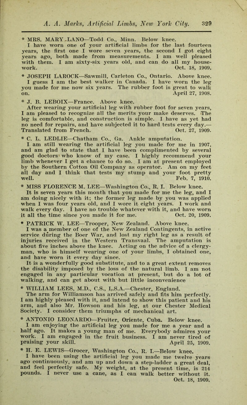 * MRS. MARY .LANO—Todd Co., Minn. Below knee. I have worn one of your artificial limbs for the last fourteen years, the first one I wore seven years, the second I got eight years ago, both made from measurements. I am well pleased with them. I am sixty-six years old, and can do all my house- work. Oct. 18, 1909. * JOSEPH LAROCK—Sawmill, Carleton Co., Ontario. Above knee. I guess I am the best walker in Canada. I have worn the leg you made for me now six years. The rubber foot is great to walk on. April 27, 1908. * J. B. LEBOIX—France. Above knee. After wearing your artificial leg with rubber foot for seven years, I am pleased to recognize all the merits your make deserves. The leg is comfortable, and construction is simple. I have as yet had no need for repairs, and have subjected it to hard tests every day.— Translated from French. Oct. 27, 1909. * C. L. LEDLIE—Chatham Co., Ga. Ankle amputation. I am still wearing the artificial leg you made for me in 1907, and am glad to state that I have been complimented by several good doctors'who know of my case. I highly recommend your limb whenever I get a chance to do so. I am at present employed by the Southern Cotton Oil Company as operator. Am on my feet all day and I think that tests my stump and your foot pretty well. ' Feb. 7, 1910. * MISS FLORENCE M. LEE—Washington Co., R. I. Below knee. It is seven years this month that you made for me the leg, and I am doing nicely with it; the former leg made by you was applied when I was four years old, and I wore it eight years. I work and walk every day. I have no trouble whatever with it, and have worn it all the time since you made it for me. Oct. 20, 1909. * PATRICK W. LEE—Trooper, New Zealand. Above knee. I was a member of one of the New Zealand Contingents, in active service during the Boer War, and lost my right leg as a result of injuries received in the Western Transvaal. The amputation is about five inches above the knee. Acting on the advice of a clergy- man, who is-himself wearing one of your limbs, I obtained one, and have worn it every day since. It is a wonderfully good substitute, and to a great extent removes the disability imposed by the loss of the natural limb. I am not engaged in any partieular voeation at present, but do a lot of walking, and can get about with but little inconvenience * WILLIAM LEES, M.D., C.S., L.S.A.—Chester, England. The arm for Williamson has arrived safely and fits him perfectly. I am highly pleased with it, and intend to show this patient and his arm, and also Mr. Howson and his leg, at our Chester Medical Society. I consider them triumphs of mechanical art. * ANTONIO LEONARDO—Fruiter, Oriente, Cuba. Below knee. I am enjoying the artificial leg you made for me a year and a half ago. It makes a young man of me. Everybody admires your work. I am engaged in the fruit business. I am never tired of praising your skill. April 25, 1909. * H. E. LEWIS—Grocer, Washington Co., R. I.—^Below knee. I have been using the artificial leg you made me twelve years ago continuously, and am up and down a step-ladder a great deal, and feel perfectly safe. My weight, at the present time, is 214 pounds. I never use a cane, as I can walk better without it.