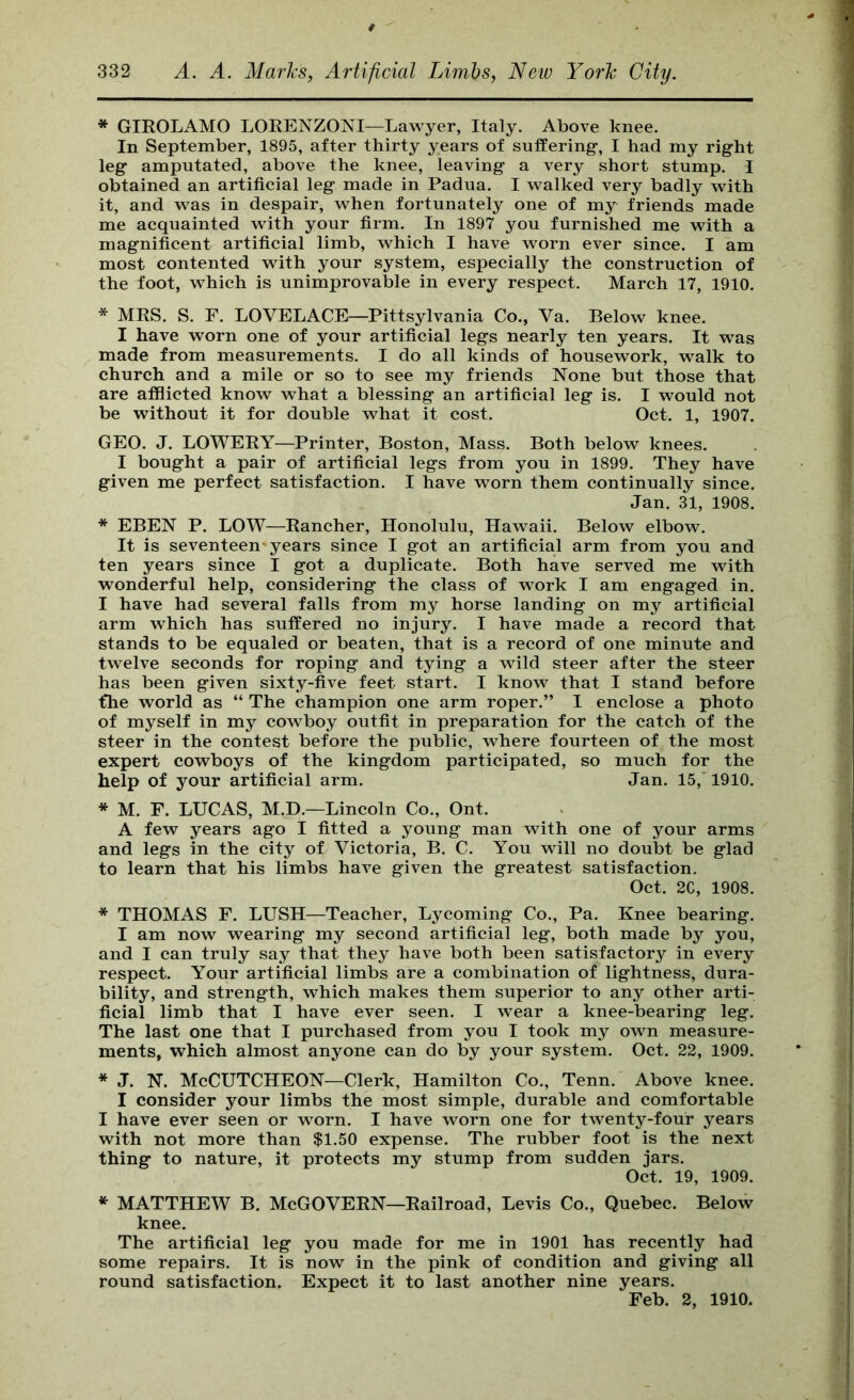 * GIROLAMO LORENZONI—Lawyer, Italy. Above knee. In September, 1895, after thirty years of suffering*, I had my right leg amputated, above the knee, leaving a very short stump. I obtained an artificial leg made in Padua. I walked very badly with it, and was in despair, when fortunately one of my friends made me acquainted with your firm. In 1897 you furnished me with a magnificent artificial limb, which I have worn ever since. I am most contented with your system, especially the construction of the foot, which is unimprovable in every respect. March 17, 1910. * MRS. S. F. LOVELACE—Pittsylvania Co., Va. Below knee. I have worn one of your artificial legs nearly ten years. It was made from measurements. I do all kinds of housework, walk to church and a mile or so to see my friends None but those that are afilicted know what a blessing an artificial leg is. I would not be without it for double what it cost. Oct. 1, 1907. GEO. J. LOWERY—Printer, Boston, Mass. Both below knees. I bought a pair of artificial legs from you in 1899. They have given me perfect satisfaction. I have worn them continually since. Jan. 31, 1908. * EBEN P. LOW—Rancher, Honolulu, Hawaii. Below elbow. It is seventeen years since I got an artificial arm from you and ten years since I got a duplicate. Both have served me with wonderful help, considering the class of work I am engaged in. I have had several falls from my horse landing on my artificial arm which has suffered no injury. I have made a record that stands to be equaled or beaten, that is a record of one minute and twelve seconds for roping and tying a wild steer after the steer has been given sixty-five feet start. I know that I stand before the world as “ The champion one arm roper.” I enclose a photo of myself in my cowboy outfit in preparation for the catch of the steer in the contest before the public, where fourteen of the most expert cowboys of the kingdom participated, so much for the help of your artificial arm. Jan. 15,* 1910. * M. F. LUCAS, M.D.—Lincoln Co., Ont. A few years ago I fitted a young man with one of your arms and legs in the city of Victoria, B. C. You will no doubt be glad to learn that his limbs have given the greatest satisfaction. Oct. 2C, 1908. * THOMAS F. LUSH—Teacher, Lycoming Co., Pa. Knee bearing. I am now wearing my second artificial leg, both made by you, and I can truly say that they have both been satisfactory in every respect. Your artificial limbs are a combination of lightness, dura- bility, and strength, which makes them superior to any other arti- ficial limb that I have ever seen. I wear a knee-bearing leg. The last one that I purchased from you I took my own measure- ments, which almost anyone can do by your system. Oct. 22, 1909. * J. N. McCUTCHEON—Clerk, Hamilton Co., Tenn. Above knee. I consider your limbs the most simple, durable and comfortable I have ever seen or worn. I have worn one for twenty-four years with not more than $1.50 expense. The rubber foot is the next thing to nature, it protects my stump from sudden jars. Oct. 19, 1909. * MATTHEW B. McGOVERN—Railroad, Levis Co., Quebec. Below knee. The artificial leg you made for me in 1901 has recently had some repairs. It is now in the pink of condition and giving all round satisfaction. Expect it to last another nine years. Feb. 2, 1910.