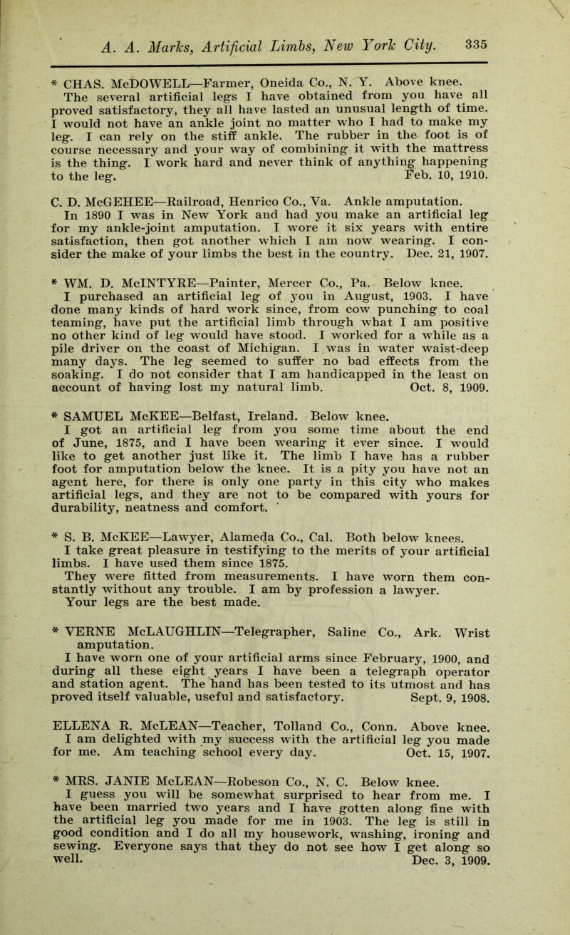* CHAS. McDowell—Farmer, Oneida Co., N. Y. Above knee. The several artificial leg’s I have obtained from you have all proved satisfactory, they all have lasted an unusual length of time. I wonld not have an ankle joint no matter who I had to make my leg. I can rely on the stiff ankle. The rubber in the foot is of course necessary and your way of combining it with the mattress is the thing. I work hard and never think of anything happening to the leg. Feb. 10, 1910. C. D. McGEHEE—Eailroad, Henrico Co., Va. Ankle amputation. In 1890 I was in New York and had you make an artificial leg for my ankle-joint amputation. I wore it six years with entire satisfaction, then got another which I am now wearing. I con- sider the make of your limbs the best in the country. Dec. 21, 1907. WM. D. McIntyre—Painter, Mercer Co., Pa. Below knee. I purchased an artificial leg of you in August, 1903. I have done many kinds of hard work since, from cow punching to coal teaming, have put the artificial limb through what I am positive no other kind of leg would have stood. I worked for a while as a pile driver on the coast of Michigan. I was in water waist-deep many days. The leg seemed to suffer no bad effects from the soaking. I do not consider that I am handicapped in the least on account of having lost my natural limb. Oct. 8, 1909. * SAMUEL McKEE—Belfast, Ireland. Below knee. I got an artificial leg from you some time about the end of June, 1875, and I have been wearing it ever since. I would like to get another just like it. The limb I have has a rubber foot for amputation below the knee. It is a pity you have not an agent here, for there is only one party in this city who makes artificial legs, and they are not to be compared with yours for durability, neatness and comfort. * S. B. McKEE—Lawyer, Alameda Co., Cal. Both below knees. I take great pleasure in testifying to the merits of your artificial limbs. I have used them since 1875. They were fitted from measurements. I have worn them con- stantly without any trouble. I am by profession a lawyer. Your legs are the best made. * VERNE McLaughlin—Telegrapher, Saline Co., Ark. Wrist amputation. I have worn one of your artificial arms since February, 1900, and during all these eight years I have been a telegraph operator and station agent. The hand has been tested to its utmost and has proved itself valuable, useful and satisfactory. Sept. 9, 1908. ELLENA R. McLEAN—Teacher, Tolland Co., Conn. Above knee. I am delighted with my success with the artificial leg you made for me. Am teaching school every day. Oct. 15, 1907. * MRS. JANIE McLEAN—Robeson Co., N. C. Below knee. I guess you will be somewhat surprised to hear from me. I have been married two years and I have gotten along fine with the artificial leg you made for me in 1903. The leg is still in good condition and I do all my housework, washing, ironing and sewing. Everyone says that they do not see how I get along so well. Dec. 3, 1909.