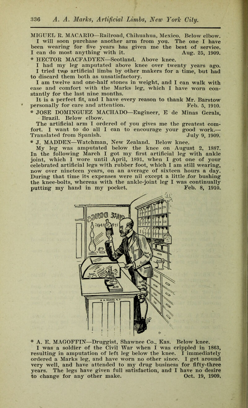 MIGUEL R. MACARIO—Railroad, Chihuahua, Mexico. Below elbow. I will soon purchase another arm from you. The one I have been wearing for five years has given me the best of service. I can do most anything with it. Aug. 25, 1909. * HECTOR MACFADYEN—Scotland. Above knee. I had my leg amputated above knee over twenty years ago. I tried two artificial limbs by other makers for a time, but had to discard them both as unsatisfactory. I am twelve and one-half stones in weight, and I can walk with ease and comfort with the Marks leg, which I have worn con- stantly for the last nine months. It is a perfect fit, and I have every reason to thank Mr. Barstow personally for care and attention. Feb. 5, 1910. * JOSE DOMINGUEZ MACHADO—Engineer, E de Minas Gerais, Brazil. Below elbow. The artificial arm I ordered of you gives me the greatest com- fort. I want to do all I can to encourage your good work.— Translated from Spanish. July 9, 1909. * J. MADDEN—Watchman, New Zealand. Below knee. My leg was amputated below the knee on August 2, 1887. In the following March I got my first artificial leg with ankle joint, which I wore until April, 1891, when I got one of your celebrated artificial legs with rubber foot, which I am still wearing, now over nineteen years, on an average of sixteen hours a day. During that time its expenses were nil except a little for bushing the knee-bolts, whereas with the ankle-joint leg I was continually putting my hand in my pocket. Feb. 8, 1910. * A. E. MAGOFFIN—Druggist, Shawnee Co., Kas. Below knee. I was a soldier of the Civil War when I was crippled in 1863, resulting in amputation of left leg below the knee. I immediately ordered a Marks leg, and have worn no other since. I get around very well, and have attended to my drug business for fifty-three years. The legs have given full satisfaction, and I have no desire to change for any other make. Oct. 19, 1909.