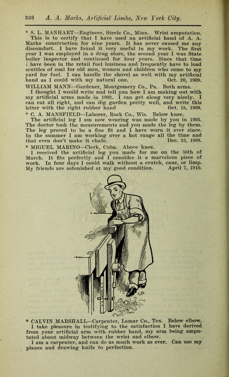 * S. L. MANHAET—Engineer, Steele Co., Minn. Wrist amputation. This is to certify that I have used an artificial hand of A. A. Marks construction for nine years. It has never caused me any discomfort. I have found it very useful in my work. The first year I was employed in a drug store, the second year I was State boiler inspector and continued for four years. Since that time I have been in the retail fuel business and frequently have to load scuttles of coal for old men, women and children who come to my yard for fuel. I can handle the shovel as well with my artificial hand as I could with my natural one. Oct. 20, 1909. WILLIAM MANN—Gardener, Montgomery Co., Pa. Both arms. I thought I would write and tell you how I am making out with my artificial arms made in 1902. I can get along very nicely. I can eat all right, and can dig garden pretty well, and write this letter with the right rubber hand Oct. 18, 1909. * C. A. MANSFIELD—Laborer, Eock Co., Wis. Below knee. The artificial leg I am now wearing was made by you in 1905. The doctor took the measurements and you made the leg by them. The leg proved to be a fine fit and I have worn it ever since. In the summer I am working over a hot range all the time and that even don’t make it chafe. Dec. 23, 1908. * MIGUEL MAEINO—Clerk, Cuba. Above knee. I received the artificial leg you made for me on the 30th of March. It fits perfectly and I consider it a marvelous piece of work. In four days I could walk without a crutch, cane, or limp. My friends are astonished at my good condition. April 7, 1910. * CALVIN MAESHALL—Carpenter, Lamar Co., Tex. Below elbow. I take pleasure in testifying to the satisfaction I have derived from your artificial arm with rubber hand, my arm being ampu- tated about midway between the wrist and elbow. I am a carpenter, and can do as much work as ever. Can use my planes and drawing knife to perfection.