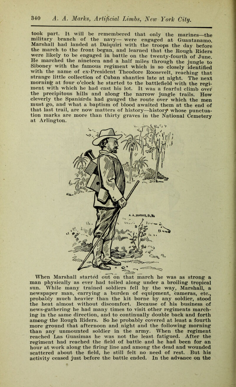 took part. It will be remembered that only the marines—the military branch of the navy— were engaged at Guantanamo. Marshall had landed at Daiquiri with the troops the day before the march to the front began, and learned that the Rough Riders were likely to be engaged in battle on the twenty-fourth of June. He marched the nineteen and a half miles through the jungle to Siboney with the famous regiment which is so closely identified with the name of ex-President Theodore Roosevelt, reaching that strange little collection of Cuban shanties late at night. The next morning at four o’clock he started to the battlefield with the regi- ment with which he had cast his lot. It was a fearful climb over the precipitous hills and along the narrow jungle trails. How cleverly the Spaniards had gauged the route over which the men must go, and what a baptism of blood awaited them at the end of that last trail, are now matters of history—histor3^ whose punctua- tion marks are more than thirty graves in the National Cemetery at Arlington. When Marshall started out on that march he was as strong a man physically as ever had toiled along under a broiling tropical sun. While many trained soldiers fell by the way, Marshall, a newspaper man, carrying a burden of equipment, cameras, etc., probably much heavier than the kit borne by any soldier, stood the heat almost without discomfort. Because of his business of news-gathering he had many times to visit other regiments march- ing in the same direction, and to continually double back and forth among the Rough Riders. So he probably covered at least a fourth more ground that afternoon and night and the following morning than any unmounted soldier in the army. When the regiment reached Las Guasimas he was not the least fatigued. After the regiment had reached the field of battle and he had been for an hour at work along the firing line and among the dead and wounded scattered about the field, he still felt no need of rest. But his activity ceased just before the battle ended. In the advance on the