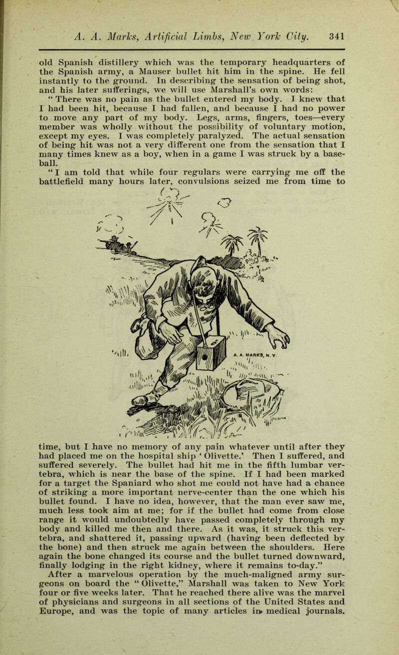 old Spanish distillery which was the temporary headquarters of the Spanish army, a Mauser bullet hit him in the spine. He fell instantly to the ground. In describing the sensation of being shot, and his later sufferings, we will use Marshall’s own words: “ There was no pain as the bullet entered my body. I knew that I had been hit, because I had fallen, and because I had no power to move any part of my body. Legs, arms, fingers, toes—every member was wholly without the possibility of voluntary motion, except my eyes. I was completely paralyzed. The actual sensation of being hit was not a very different one from the sensation that I many times knew as a boy, when in a game I was struck by a base- ball. “ I am told that while four regulars were carrying me off the battlefield many hours later, convulsions seized me from time to time, but I Lave no memory of any pain whatever until after they had placed me on the hospital ship ‘ Olivette.’ Then I suffered, and suffered severely. The bullet had hit me in the fifth lumbar ver- tebra, which is near the base of the spine. If I had been marked for a target the Spaniard who shot me could not have had a chance of striking a more important nerve-center than the one which his bullet found. I have no idea, however, that the man ever saw me, much less took aim at me; for if the bullet had come from close range it would undoubtedly have passed completely through my body and killed me then and there. As it was, it struck this ver- tebra, and shattered it, passing upward (having been deflected by the bone) and then struck me again between the shoulders. Here again the bone changed its course and the bullet turned downward, finally lodging in the right kidney, where it remains to-day.” After a marvelous operation by the much-maligned army sur- geons on board the “ Olivette,” Marshall was taken to New York four or five weeks later. That he reached there alive was the marvel of physicians and surgeons in all sections of the United States and Europe, and was the topic of many articles in* medical journals.