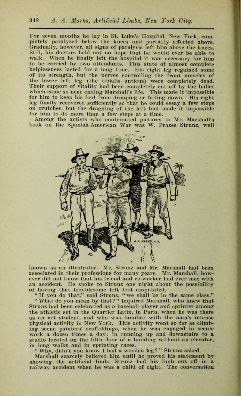 For seven months he lay in St. Luke’s Hospital, New^ York, com- pletely paralyzed below the knees and partially affected above. Gradually, however, all signs of paralysis left him above the knees. Still, his doctors held out no hope that he would ever be able to walk. When he finally left the hospital it was necessary for him to be carried by two attendants. This state of almost complete helplessness lasted for a long time. His right leg regained some of its strength, but the nerves controlling the front muscles of the lower left leg (the tibialis anticus) were completely dead. Their support of vitality had been completely cut off by the bullet which came so near ending Marshall’s life. This made it impossible for him to keep his foot from drooping or falling down. His right leg finally recovered sufficiently so that he could essay a few steps on crutches, but the dragging of the left foot made it impossible for him to do more than a few steps at a time. Among the artists who contributed pictures to Mr. Marshall’s book on the Spanish-American War was W. Frazee Strunz, well known as an illustrator. Mr. Strunz and Mr. Marshall had been associated in their professions for many years. Mr. Marshall, how- ever did not know that his friend and co-worker had ever met with an accident. He spoke to Strunz one night about the possibility of having that troublesome left foot amputated. “ If you do that,” said Strunz, “ we shall be in the same class.” “ What do you mean by that? ” inquired Marshall, who knew that Strunz had been celebrated as a baseball player and sprinter among the athletic set in the Quartier Latin, in Paris, when he was there as an art student, and who was familiar with the man’s intense physical activity in New York. This activity went so far as climb- ing scene painters’ scaffoldings, when he was engaged in scenic work a dozen times a day; in running up and downstairs to a studio located on the fifth floor of a building without an elevator, in long walks and in sprinting races. “ Why, didn’t you know I had a wooden leg? ” Strunz asked. Marshall scarcely believed him until he proved his statement by showing the artificial limb. Strunz had his limb cut off in a railway accident when he was a child of eight. The conversation