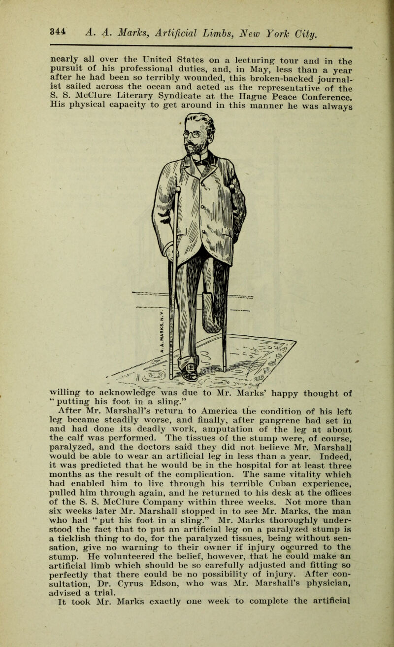 nearly all over the United States on a lecturing- tour and in the pursuit of his professional duties, and, in May, less than a year after he had been so terribly wounded, this broken-backed journal- ist sailed across the ocean and acted as the representative of the S. S. McClure Literary Syndicate at the Hag-ue Peace Conference. His physical capacity to get around in this manner he was always thought of “ putting his foot in a sling.” After Mr. Marshall’s return to America the condition of his left leg became steadily worse, and finally, after gangrene had set in and had done its deadly work, amputation of the leg at about the calf was performed. The tissues of the stump were, of course, paralyzed, and the doctors said they did not believe Mr. Marshall would be able to wear an artificial leg in less than a year. Indeed, it was predicted that he would be in the hospital for at least three months as the result of the complication. The same vitality which had enabled him to live through his terrible Cuban experience, pulled him through again, and he returned to his desk at the offices of the S. S. McClure Company within three weeks. Not more than six weeks later Mr. Marshall stopped in to see Mr. Marks, the man who had “ put his foot in a sling.” Mr. Marks thoroughly under- stood the fact that to put an artificial leg on a paralyzed stump is a ticklish thing to do, for the paralyzed tissues, being without sen- sation, give no warning to their owner if injury oqpurred to the stump. He volunteered the belief, however, that he could make an artificial limb which should be so carefully adjusted and fitting so perfectly that there could be no possibility of injury. After con- sultation, Dr. Cyrus Edson, who was Mr. Marshall’s physician, advised a trial. It took Mr. Marks exactly one week to complete the artificial
